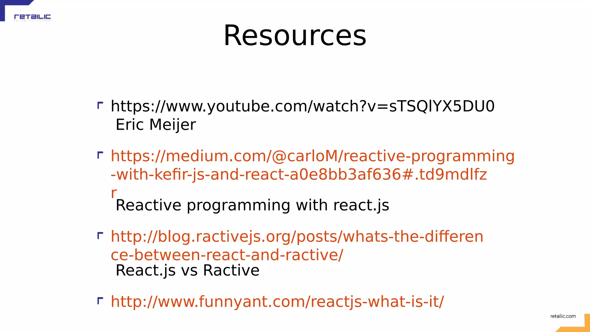 Resources https://www.youtube.com/watch?v=sTSQlYX5DU0 Eric Meijer https://medium.com/@carloM/reactive-programming -with-kefir-js-and-react-a0e8bb3af636#.td9mdlfz r Reactive programming with react.js http://blog.ractivejs.org/posts/whats-the-differen ce-between-react-and-ractive/ React.js vs Ractive http://www.funnyant.com/reactjs-what-is-it/ 