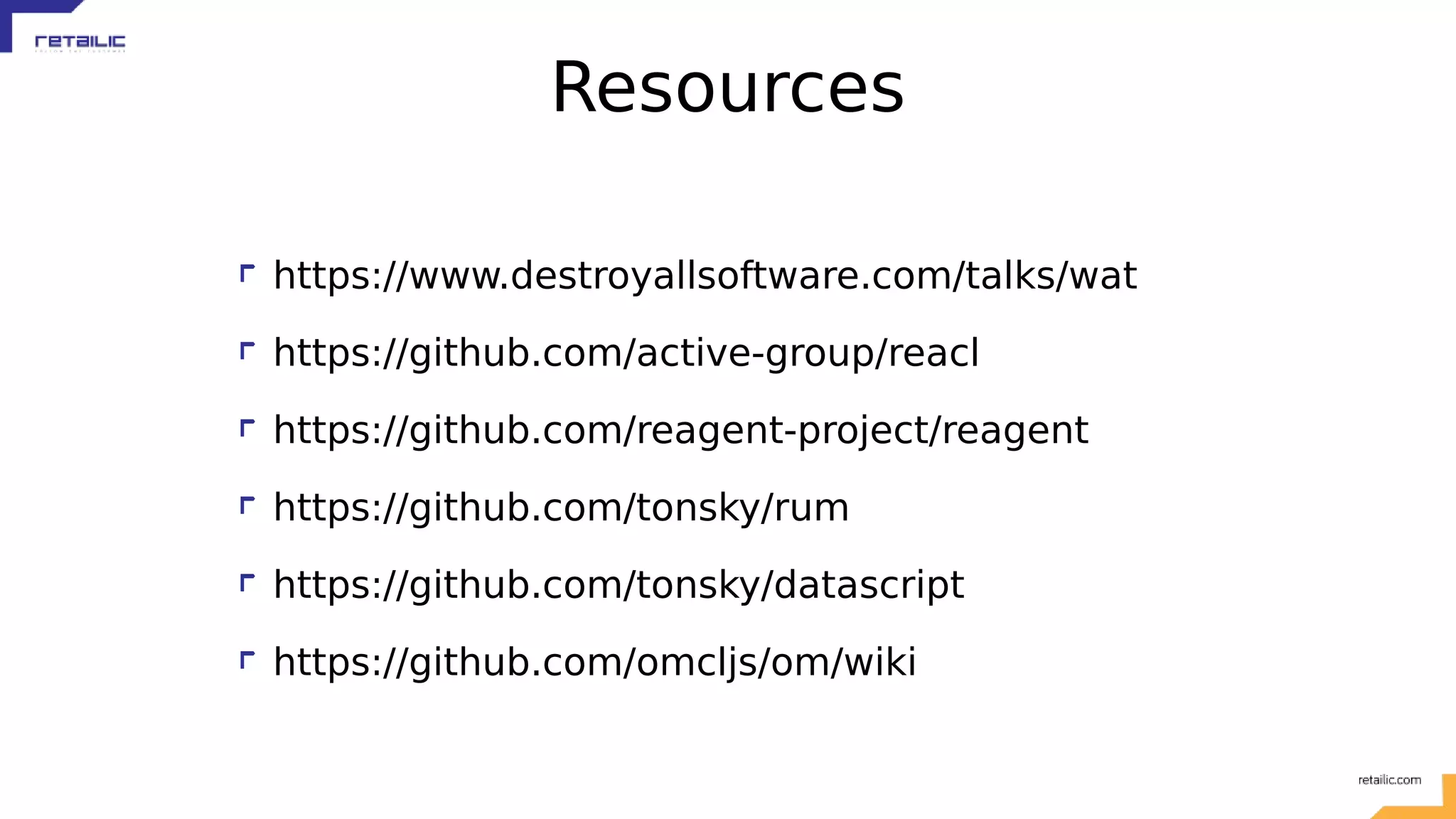 Resources https://www.destroyallsoftware.com/talks/wat https://github.com/active-group/reacl https://github.com/reagent-project/reagent https://github.com/tonsky/rum https://github.com/tonsky/datascript https://github.com/omcljs/om/wiki 