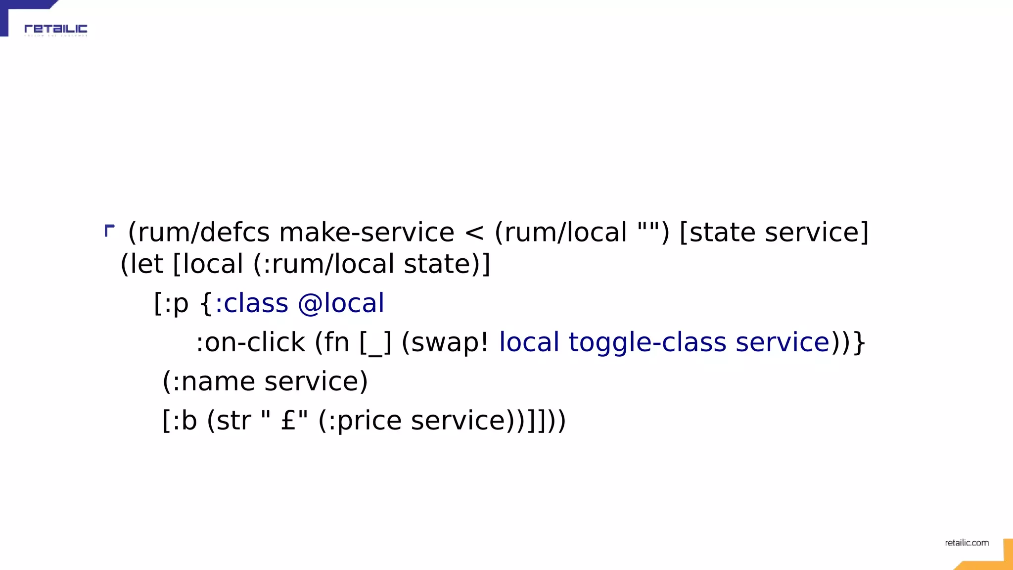 (rum/defcs make-service < (rum/local "") [state service] (let [local (:rum/local state)] [:p {:class @local :on-click (fn [_] (swap! local toggle-class service))} (:name service) [:b (str " £" (:price service))]])) 