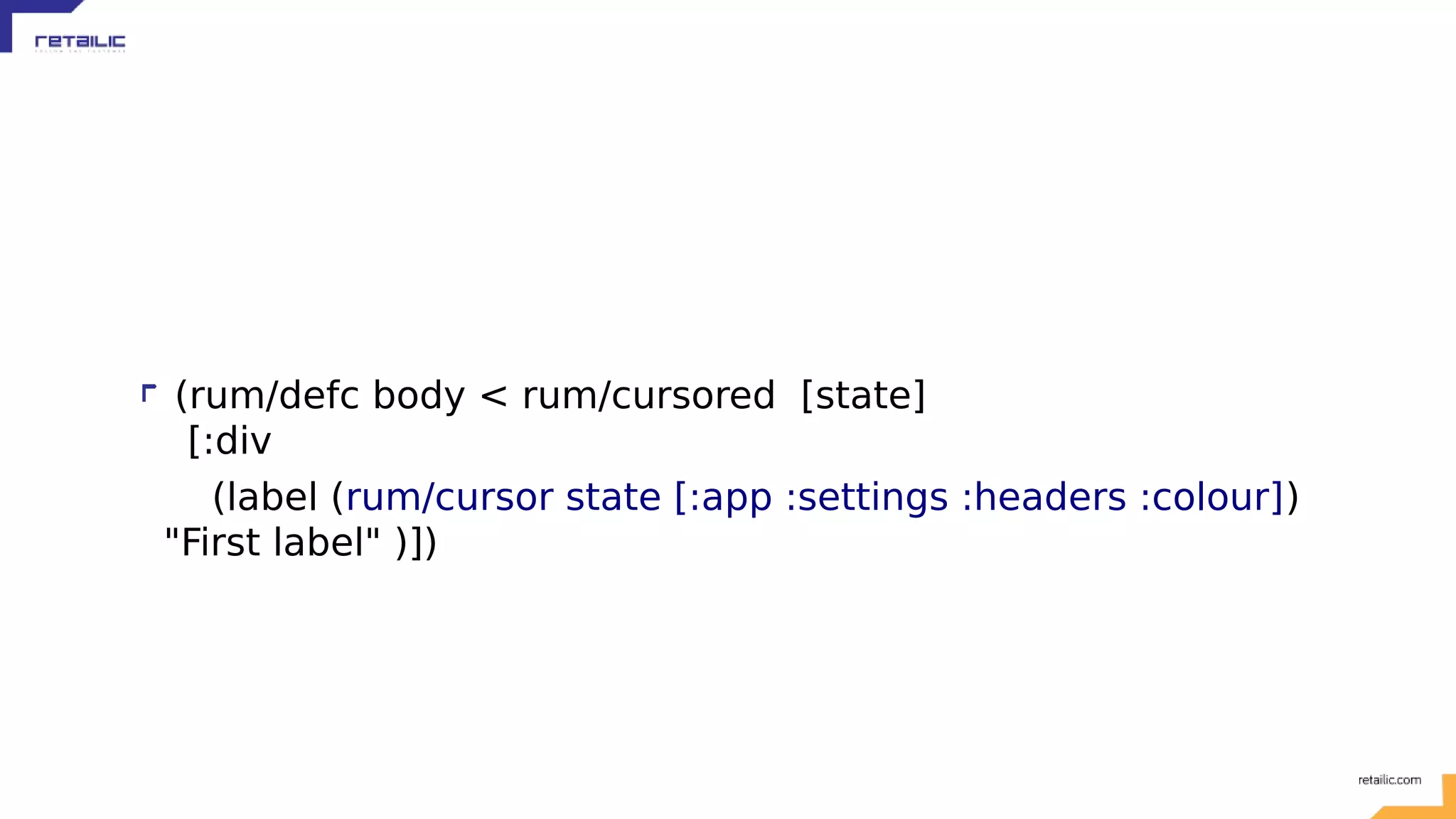 (rum/defc body < rum/cursored [state] [:div (label (rum/cursor state [:app :settings :headers :colour]) "First label" )]) 