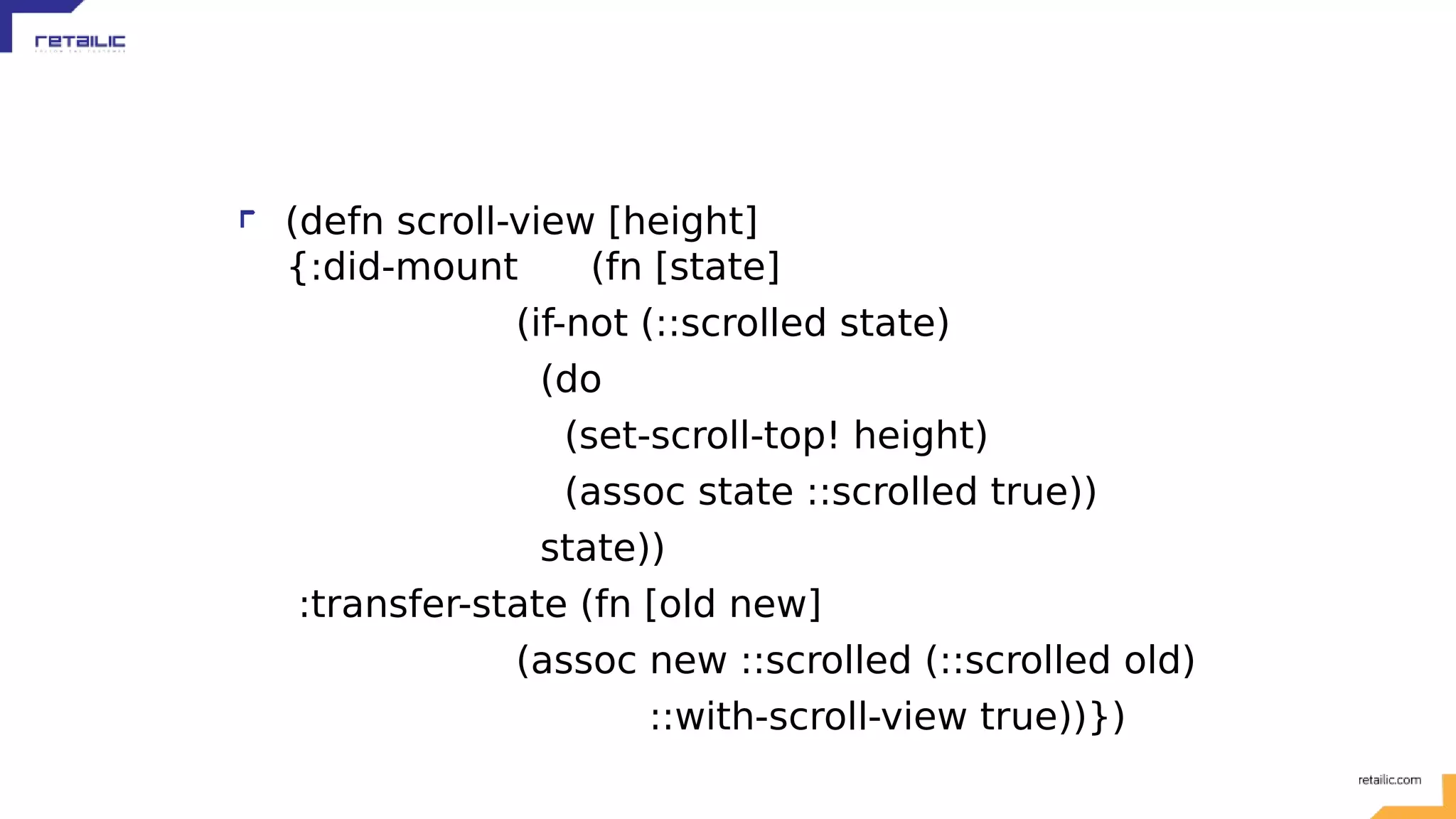 (defn scroll-view [height] {:did-mount (fn [state] (if-not (::scrolled state) (do (set-scroll-top! height) (assoc state ::scrolled true)) state)) :transfer-state (fn [old new] (assoc new ::scrolled (::scrolled old) ::with-scroll-view true))}) 