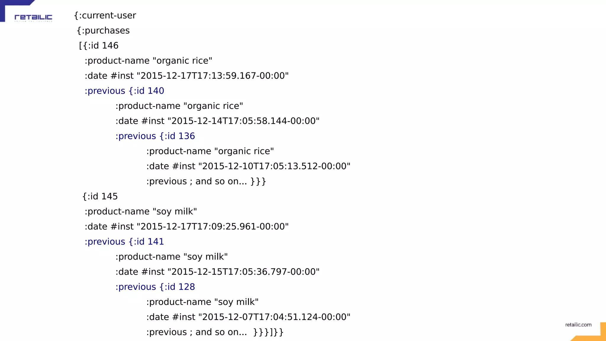 {:current-user {:purchases [{:id 146 :product-name "organic rice" :date #inst "2015-12-17T17:13:59.167-00:00" :previous {:id 140 :product-name "organic rice" :date #inst "2015-12-14T17:05:58.144-00:00" :previous {:id 136 :product-name "organic rice" :date #inst "2015-12-10T17:05:13.512-00:00" :previous ; and so on... }}} {:id 145 :product-name "soy milk" :date #inst "2015-12-17T17:09:25.961-00:00" :previous {:id 141 :product-name "soy milk" :date #inst "2015-12-15T17:05:36.797-00:00" :previous {:id 128 :product-name "soy milk" :date #inst "2015-12-07T17:04:51.124-00:00" :previous ; and so on... }}}]}} 