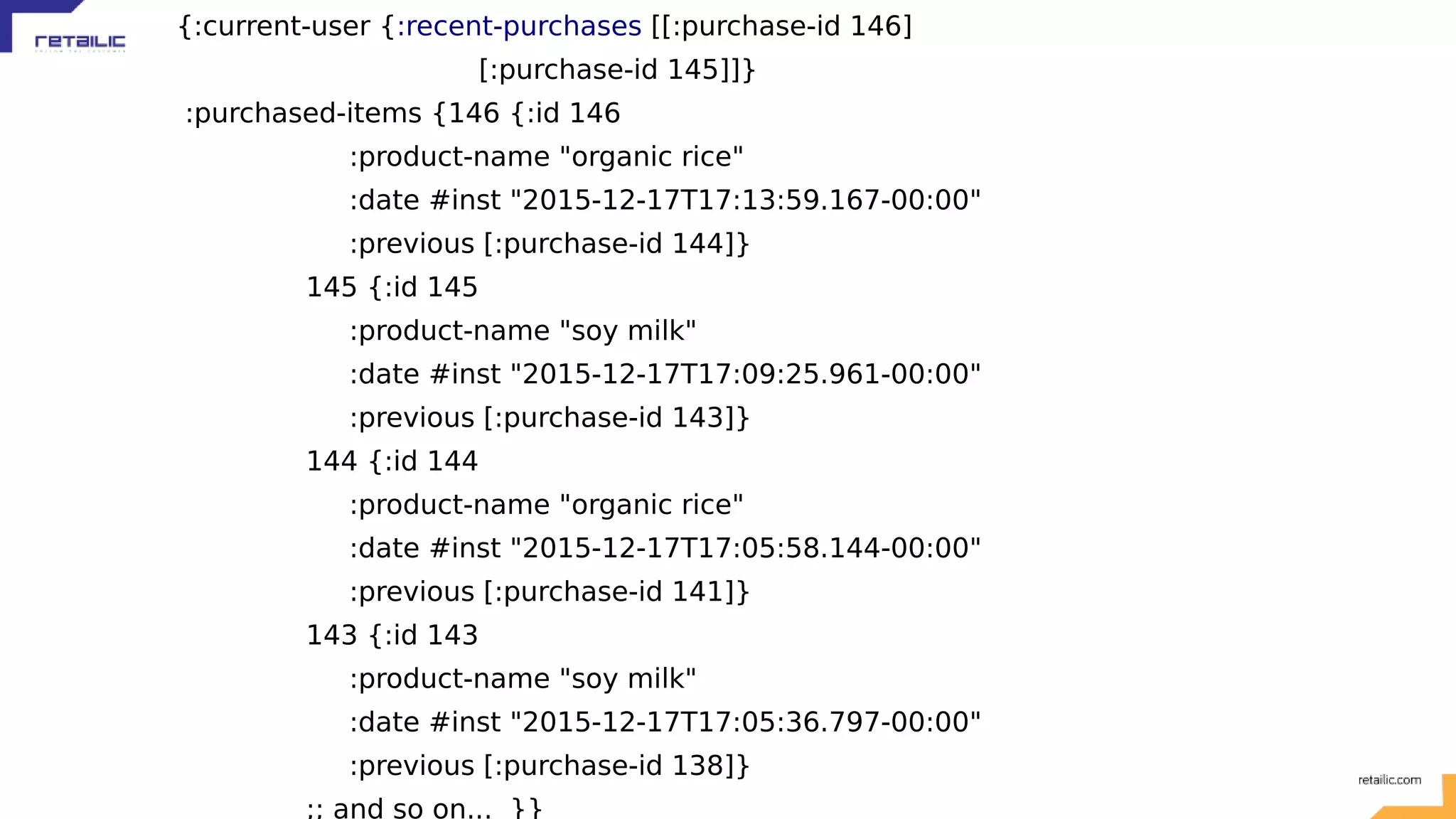 {:current-user {:recent-purchases [[:purchase-id 146] [:purchase-id 145]]} :purchased-items {146 {:id 146 :product-name "organic rice" :date #inst "2015-12-17T17:13:59.167-00:00" :previous [:purchase-id 144]} 145 {:id 145 :product-name "soy milk" :date #inst "2015-12-17T17:09:25.961-00:00" :previous [:purchase-id 143]} 144 {:id 144 :product-name "organic rice" :date #inst "2015-12-17T17:05:58.144-00:00" :previous [:purchase-id 141]} 143 {:id 143 :product-name "soy milk" :date #inst "2015-12-17T17:05:36.797-00:00" :previous [:purchase-id 138]} ;; and so on... }} 