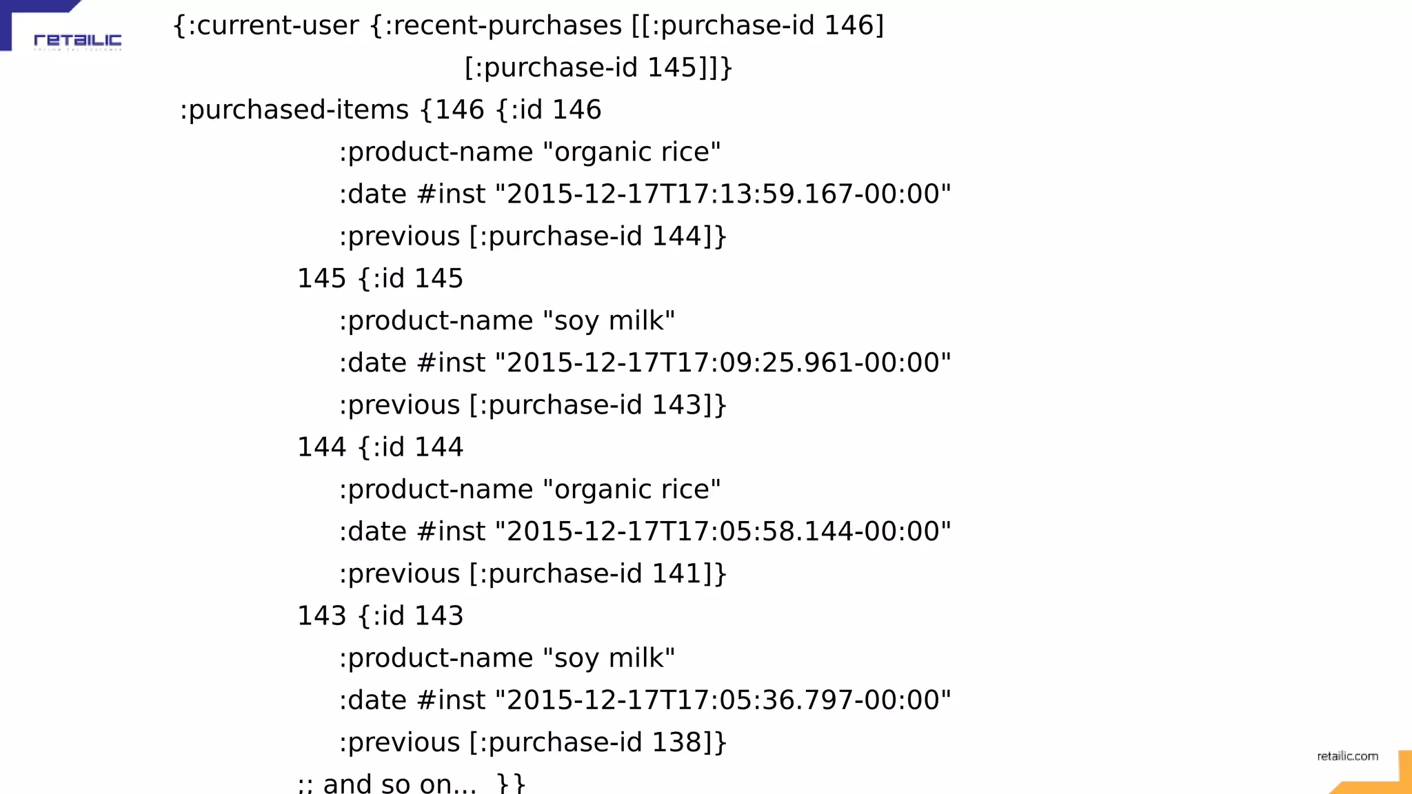 {:current-user {:recent-purchases [[:purchase-id 146] [:purchase-id 145]]} :purchased-items {146 {:id 146 :product-name "organic rice" :date #inst "2015-12-17T17:13:59.167-00:00" :previous [:purchase-id 144]} 145 {:id 145 :product-name "soy milk" :date #inst "2015-12-17T17:09:25.961-00:00" :previous [:purchase-id 143]} 144 {:id 144 :product-name "organic rice" :date #inst "2015-12-17T17:05:58.144-00:00" :previous [:purchase-id 141]} 143 {:id 143 :product-name "soy milk" :date #inst "2015-12-17T17:05:36.797-00:00" :previous [:purchase-id 138]} ;; and so on... }} 