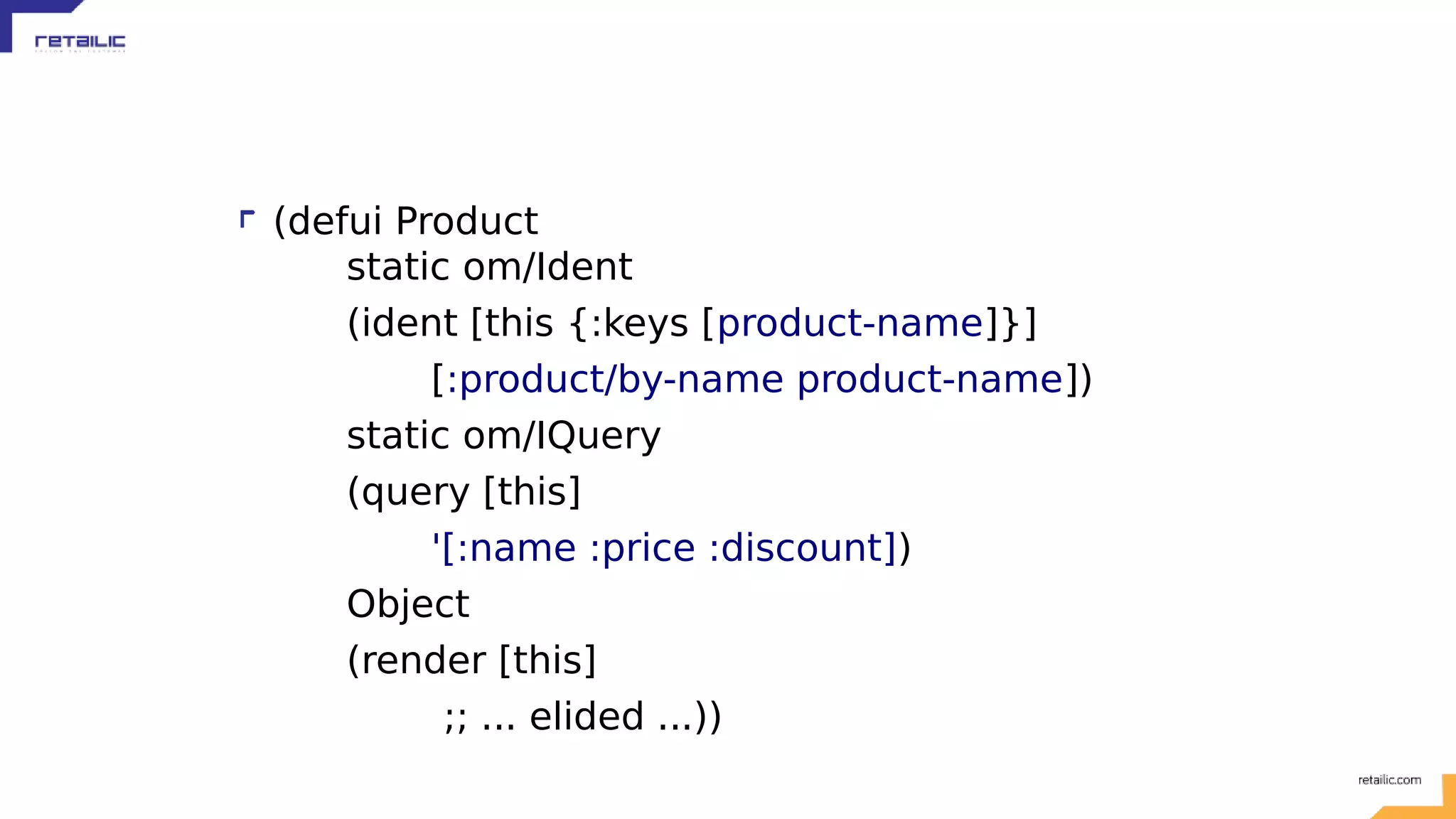 (defui Product static om/Ident (ident [this {:keys [product-name]}] [:product/by-name product-name]) static om/IQuery (query [this] '[:name :price :discount]) Object (render [this] ;; ... elided ...)) 