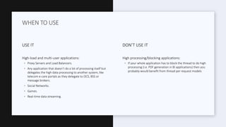 USE IT
High-load and multi-user applications:
◦ Proxy Servers and Load Balancers.
◦ Any application that doesn’t do a lot of processing itself but
delegates the high data processing to another system, like
telecom e-care portals as they delegate to OCS, BSS or
message brokers.
◦ Social Networks.
◦ Games.
◦ Real-time data streaming.
DON’T USE IT
High processing/blocking applications:
◦ If your whole application has to block the thread to do high
processing (i.e. PDF generation in BI applications) then you
probably would benefit from thread per request models
WHEN TO USE
 