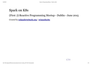 6/28/2015 Reactive Programming Meetup - NodeJs on K8s
file:///Development/Work/misc/presentations/reactive-meetup_2015-06-25/meetup.html 1/21
Spark on K8s
(First :)) Reactive Programming Meetup - Dublin - June 2015
Created by /roland@tritsch.org @innolocity
1/21
 