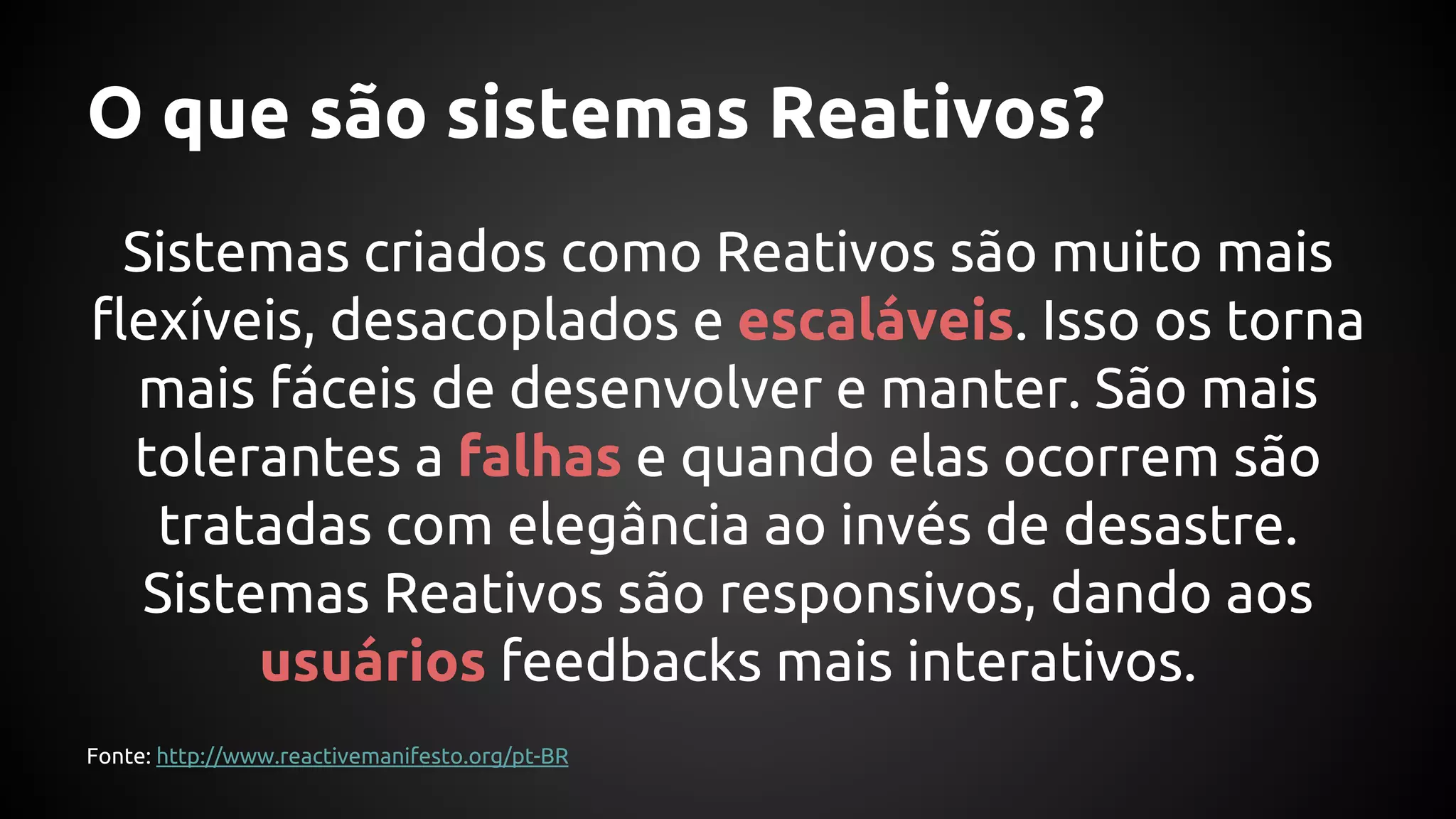 O que são sistemas Reativos?
Sistemas criados como Reativos são muito mais
flexíveis, desacoplados e escaláveis. Isso os torna
mais fáceis de desenvolver e manter. São mais
tolerantes a falhas e quando elas ocorrem são
tratadas com elegância ao invés de desastre.
Sistemas Reativos são responsivos, dando aos
usuários feedbacks mais interativos.
Fonte: http://www.reactivemanifesto.org/pt-BR
 