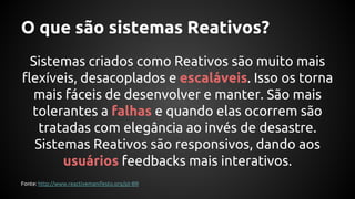 O que são sistemas Reativos?
Sistemas criados como Reativos são muito mais
flexíveis, desacoplados e escaláveis. Isso os torna
mais fáceis de desenvolver e manter. São mais
tolerantes a falhas e quando elas ocorrem são
tratadas com elegância ao invés de desastre.
Sistemas Reativos são responsivos, dando aos
usuários feedbacks mais interativos.
Fonte: http://www.reactivemanifesto.org/pt-BR
 