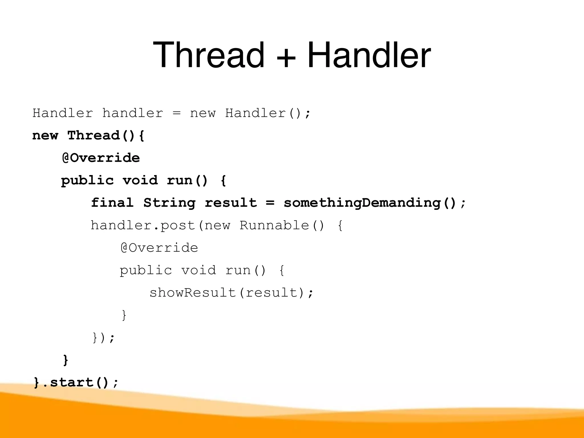 Handler handler = new Handler(); 
new Thread(){ 
@Override 
public void run() { 
final String result = somethingDemanding(); 
handler.post(new Runnable() { 
@Override 
public void run() { 
showResult(result); 
} 
}); 
} 
}.start(); 
Thread + Handler 
 