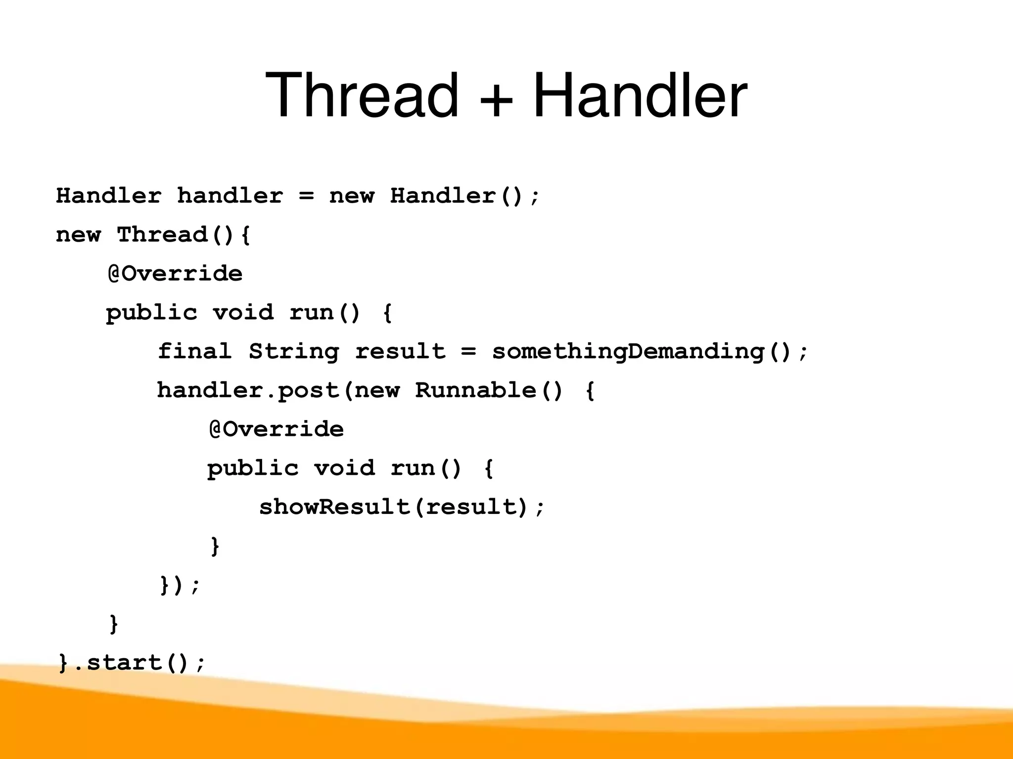 Handler handler = new Handler(); 
new Thread(){ 
@Override 
public void run() { 
final String result = somethingDemanding(); 
handler.post(new Runnable() { 
@Override 
public void run() { 
showResult(result); 
} 
}); 
} 
}.start(); 
Thread + Handler 
 