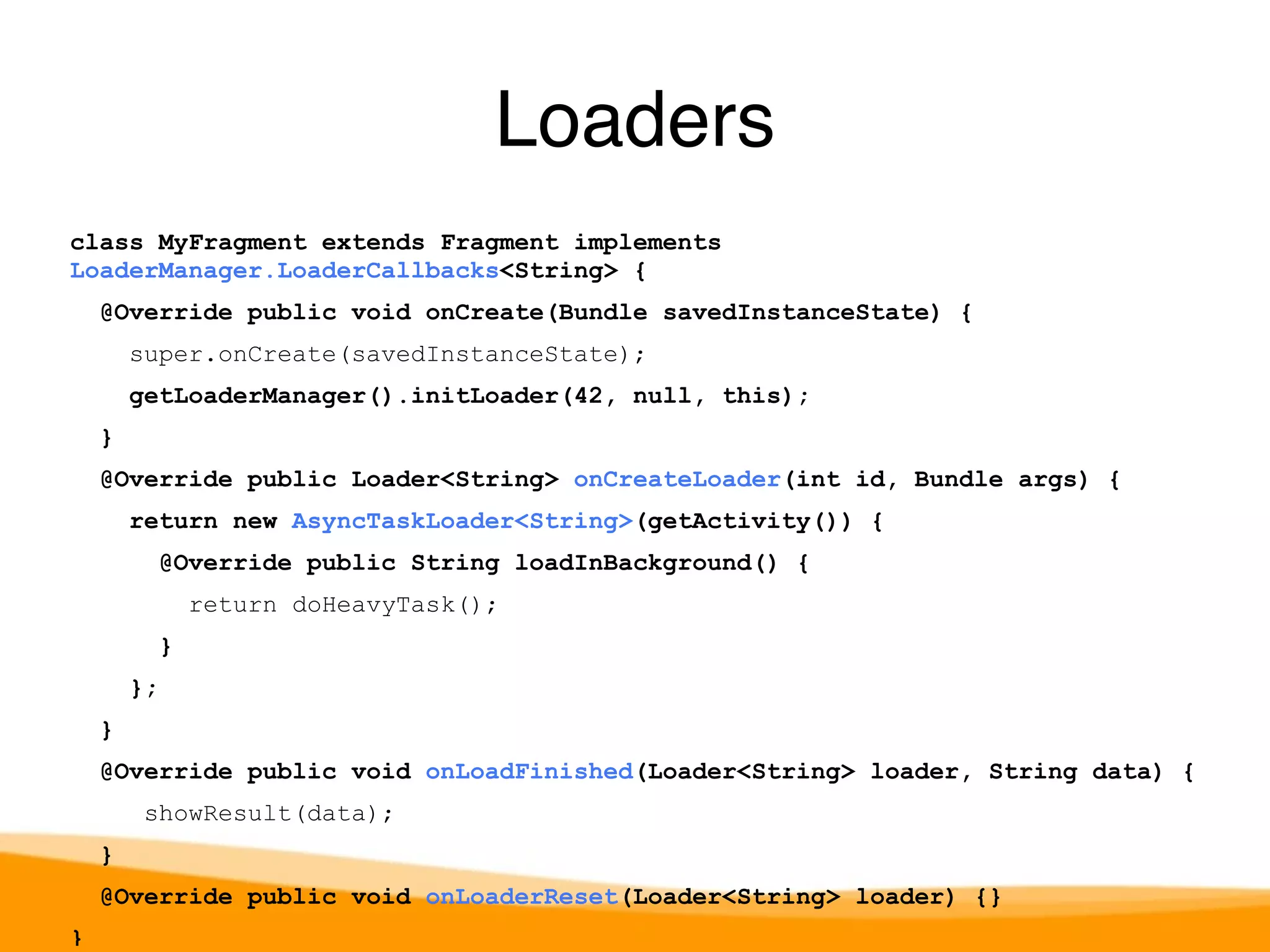 class MyFragment extends Fragment implements 
LoaderManager.LoaderCallbacks<String> { 
@Override public void onCreate(Bundle savedInstanceState) { 
super.onCreate(savedInstanceState); 
getLoaderManager().initLoader(42, null, this); 
} 
@Override public Loader<String> onCreateLoader(int id, Bundle args) { 
return new AsyncTaskLoader<String>(getActivity()) { 
@Override public String loadInBackground() { 
return doHeavyTask(); 
} 
}; 
} 
@Override public void onLoadFinished(Loader<String> loader, String data) { 
showResult(data); 
} 
@Override public void onLoaderReset(Loader<String> loader) {} 
} 
Loaders 
 
