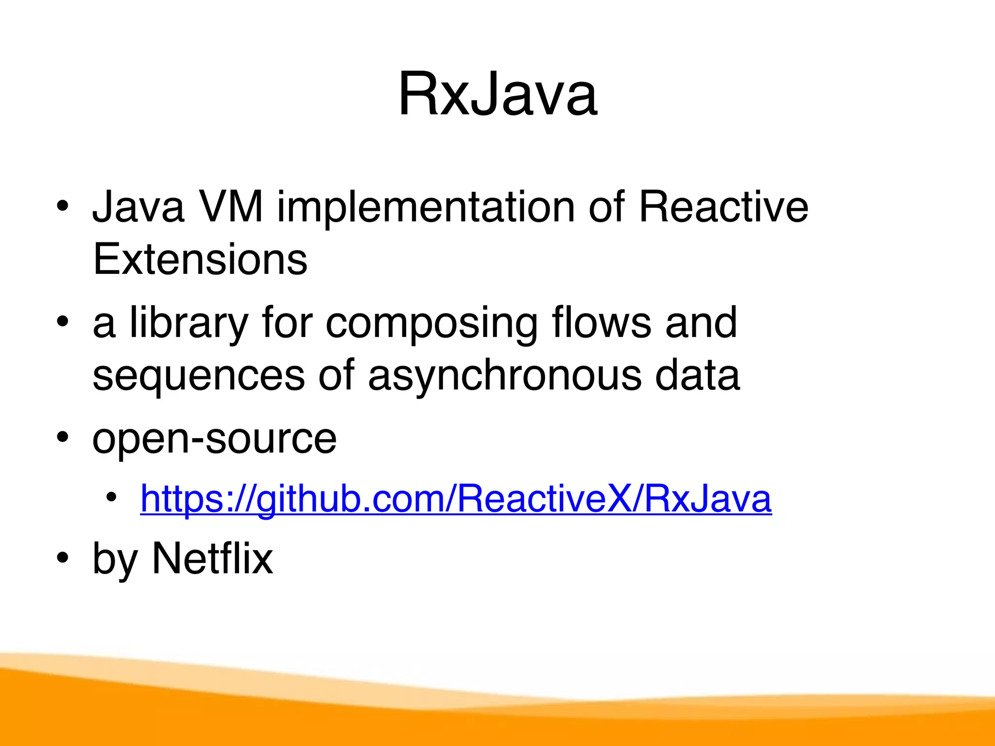 RxJava 
• Java VM implementation of Reactive 
Extensions 
• a library for composing flows and 
sequences of asynchronous data 
• open-source 
• https://github.com/ReactiveX/RxJava 
• by Netflix 
 