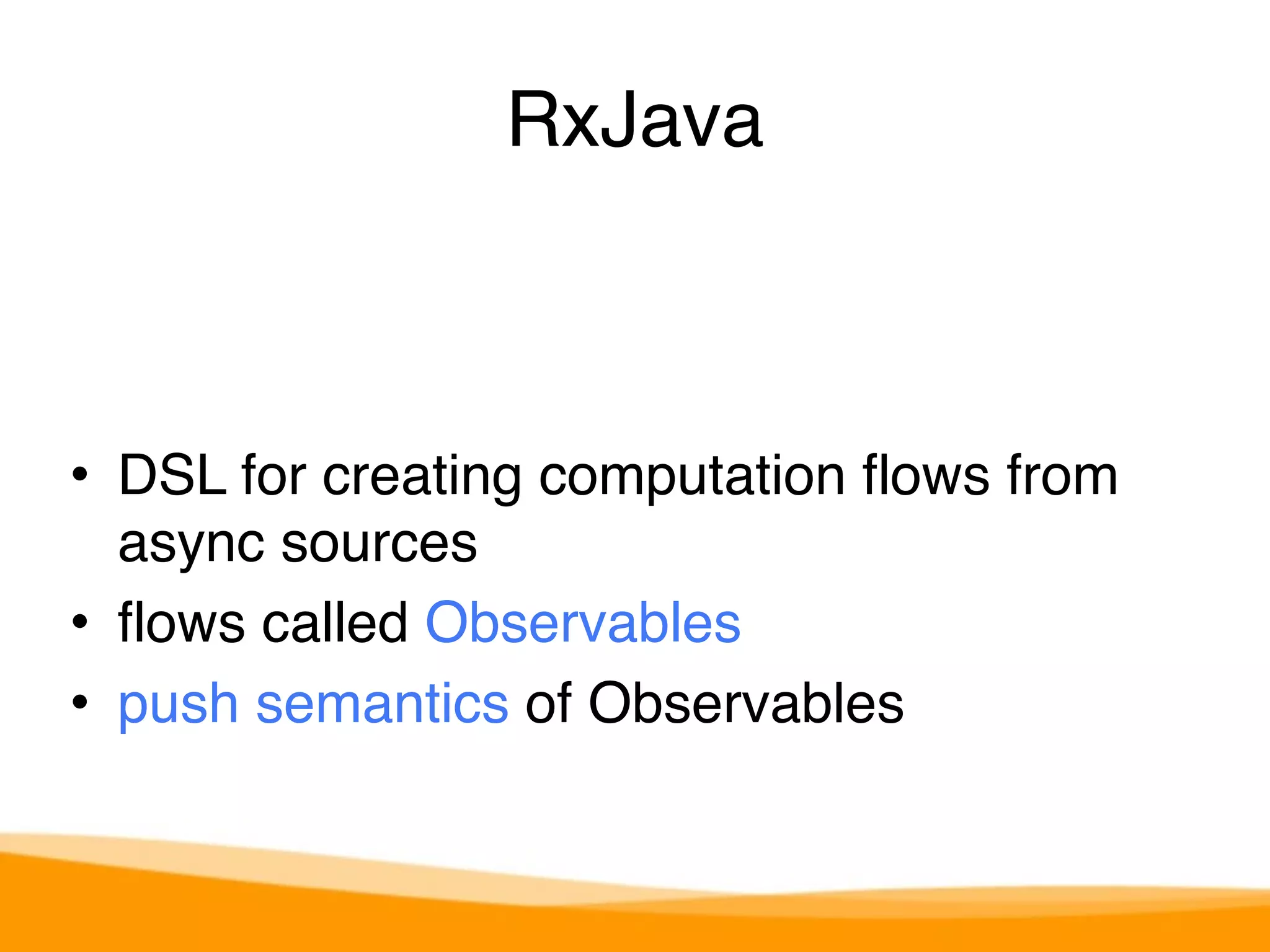 RxJava 
• DSL for creating computation flows from 
async sources 
• flows called Observables 
• push semantics of Observables 
 