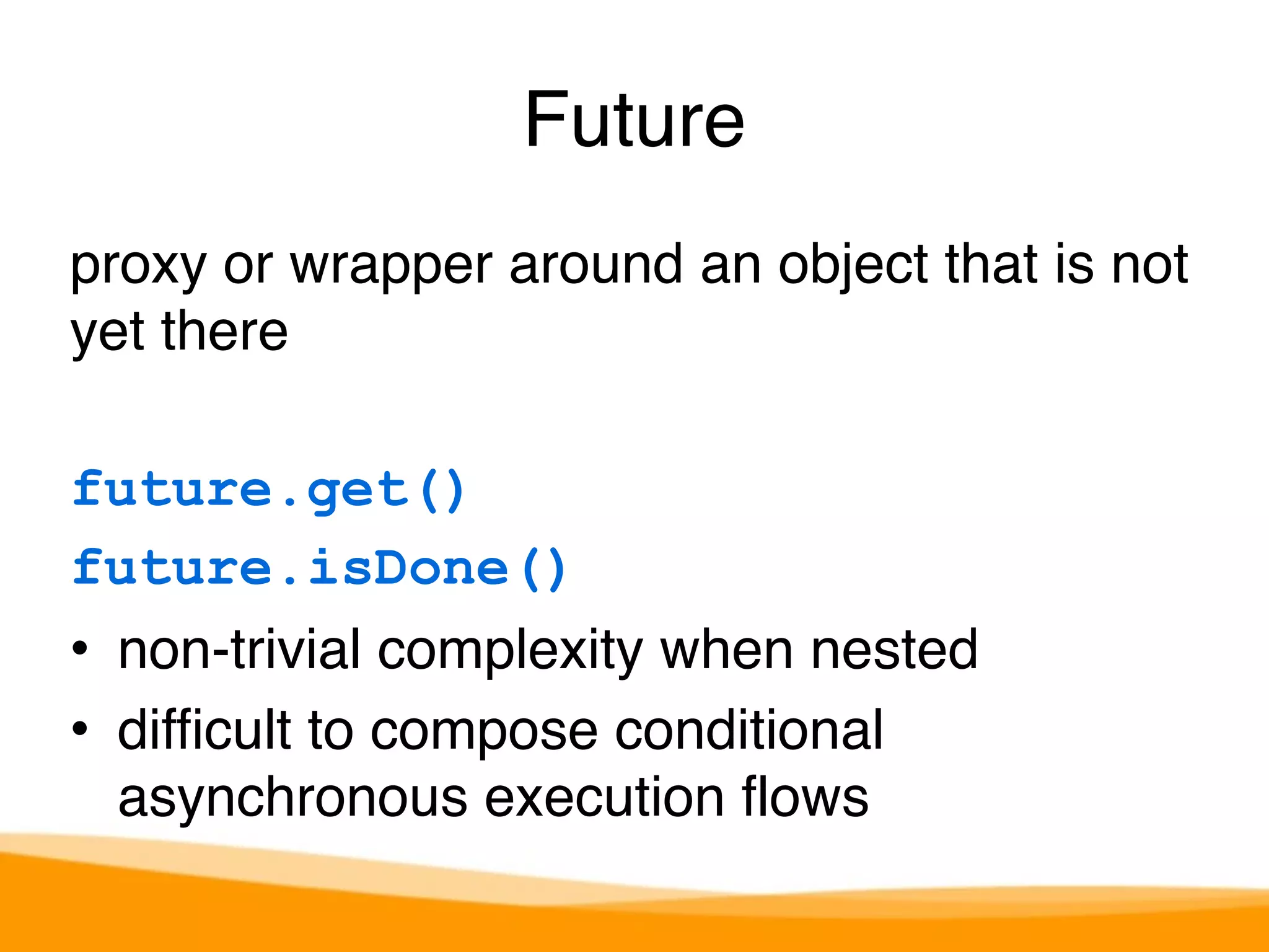 Future 
proxy or wrapper around an object that is not 
yet there 
future.get() 
future.isDone() 
• non-trivial complexity when nested 
• difficult to compose conditional 
asynchronous execution flows 
 