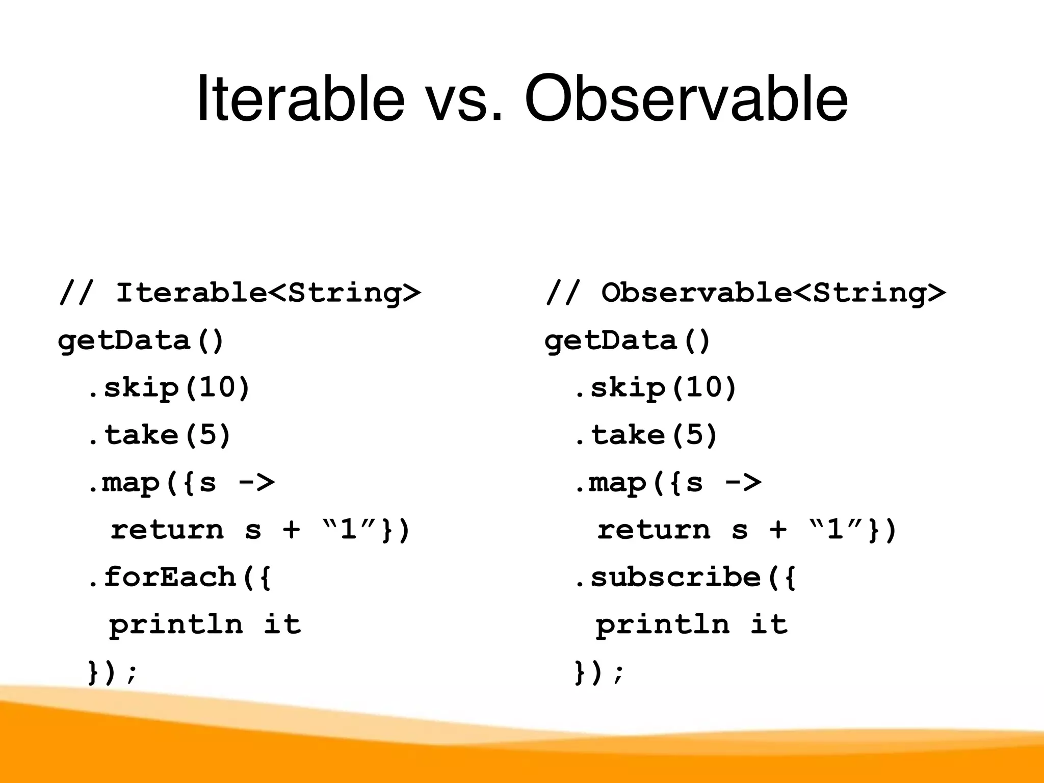 Iterable vs. Observable 
// Iterable<String> 
getData() 
.skip(10) 
.take(5) 
.map({s -> 
return s + “1”}) 
.forEach({ 
println it 
}); 
// Observable<String> 
getData() 
.skip(10) 
.take(5) 
.map({s -> 
return s + “1”}) 
.subscribe({ 
println it 
}); 
 