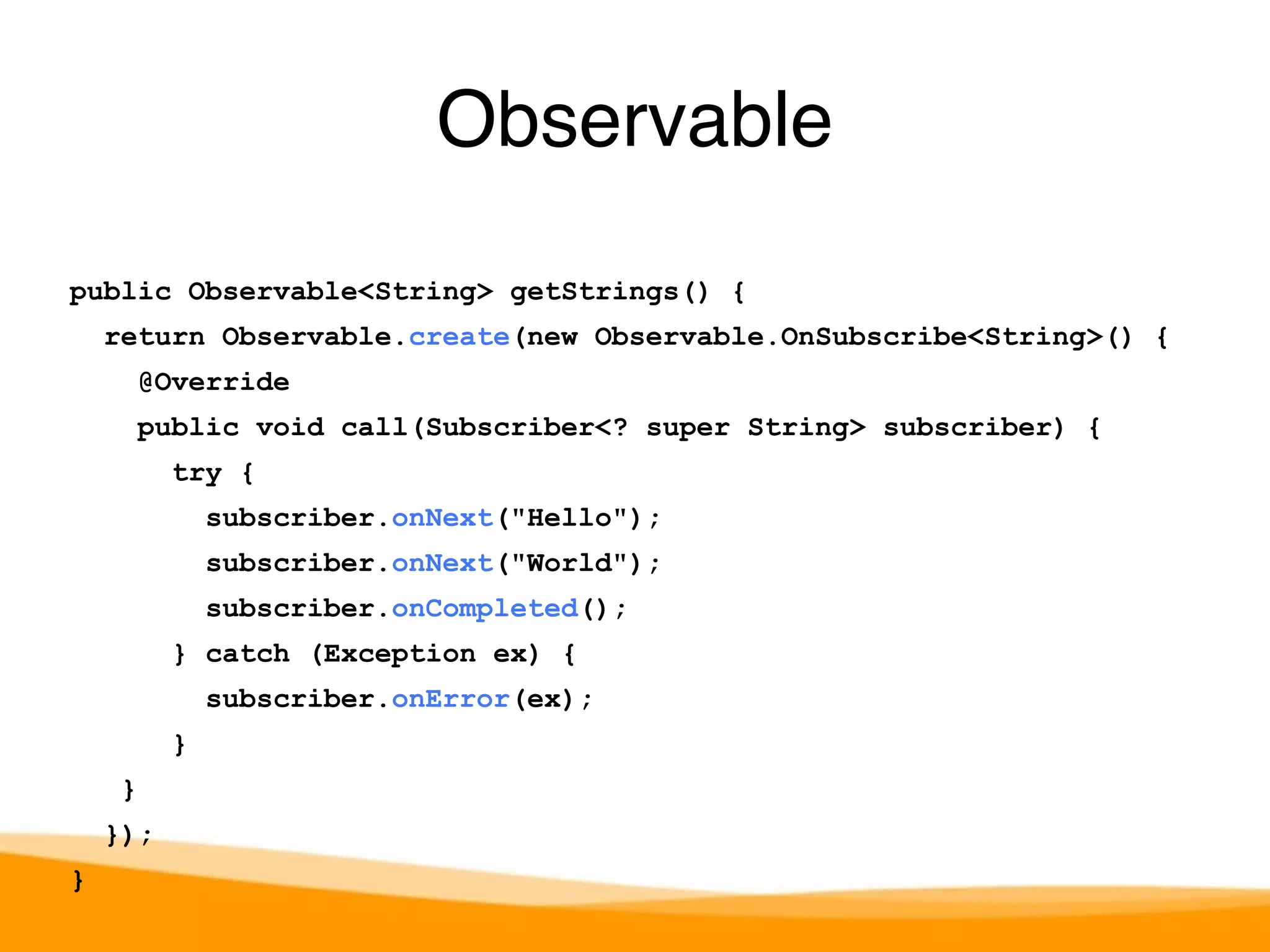 public Observable<String> getStrings() { 
return Observable.create(new Observable.OnSubscribe<String>() { 
@Override 
public void call(Subscriber<? super String> subscriber) { 
try { 
subscriber.onNext("Hello"); 
subscriber.onNext("World"); 
subscriber.onCompleted(); 
} catch (Exception ex) { 
subscriber.onError(ex); 
} 
} 
}); 
} 
Observable 
 