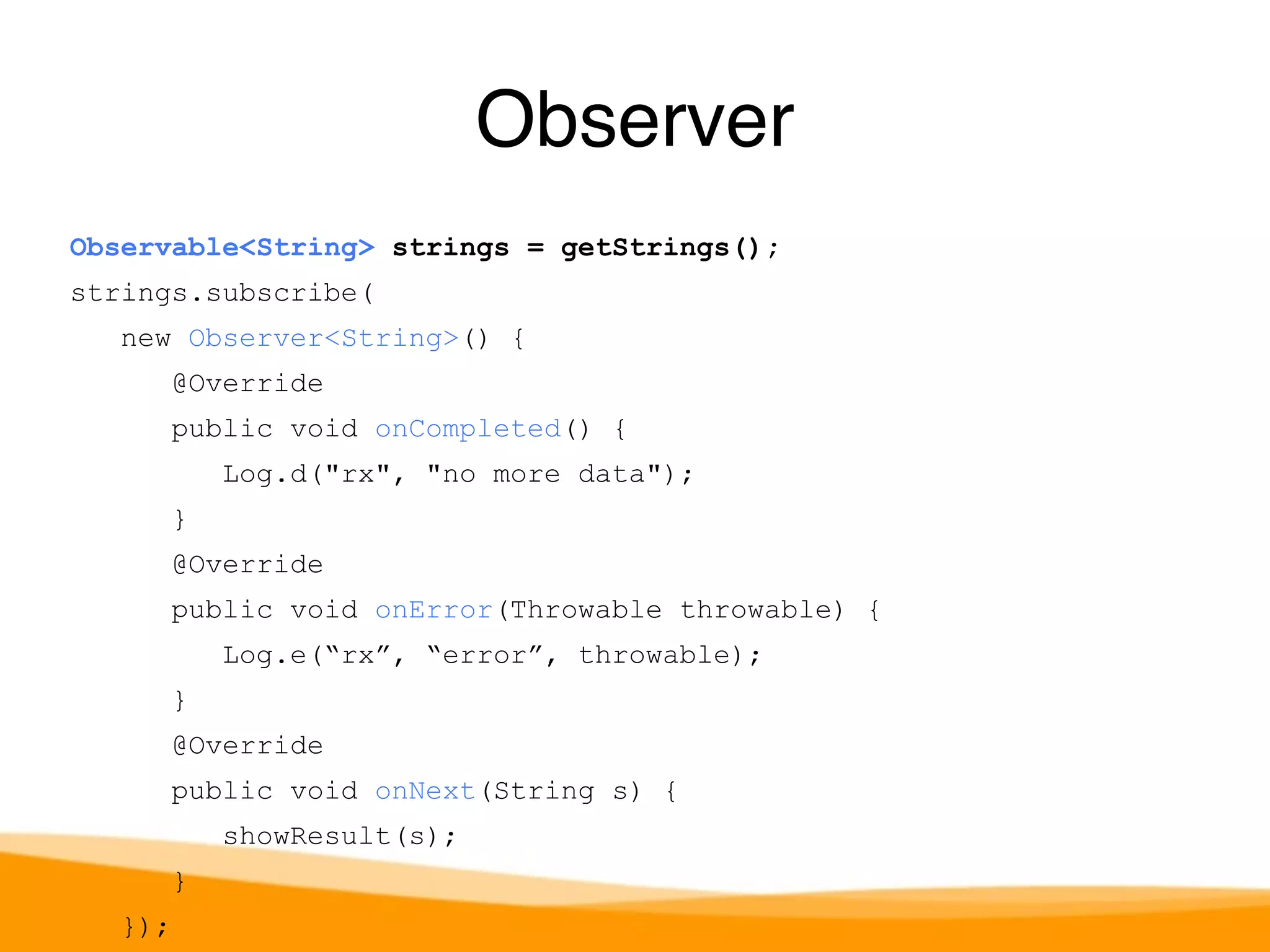 Observable<String> strings = getStrings(); 
strings.subscribe( 
new Observer<String>() { 
@Override 
public void onCompleted() { 
Log.d("rx", "no more data"); 
} 
@Override 
public void onError(Throwable throwable) { 
Log.e(“rx”, “error”, throwable); 
} 
@Override 
public void onNext(String s) { 
showResult(s); 
} 
}); 
Observer 
 