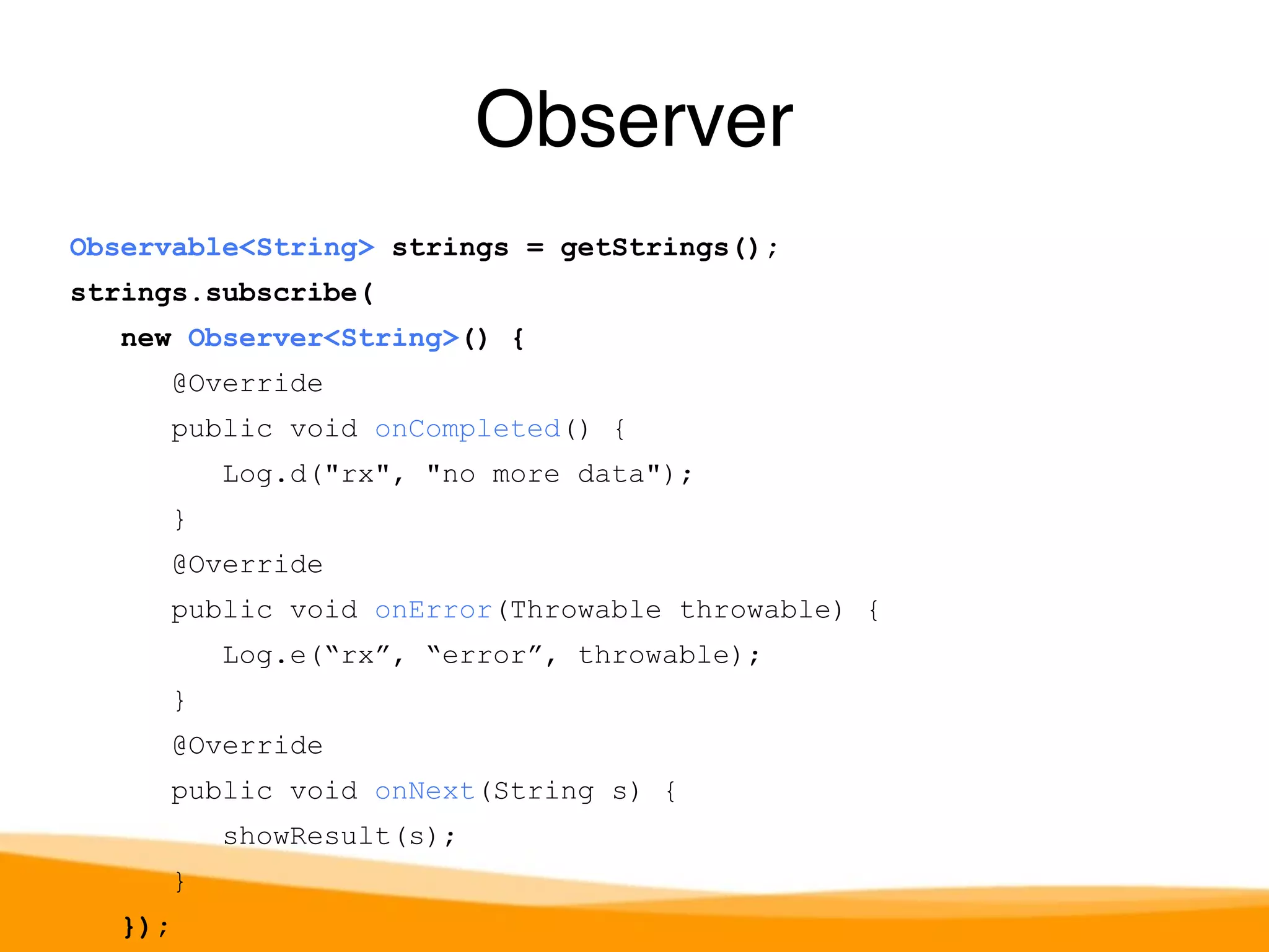 Observable<String> strings = getStrings(); 
strings.subscribe( 
new Observer<String>() { 
@Override 
public void onCompleted() { 
Log.d("rx", "no more data"); 
} 
@Override 
public void onError(Throwable throwable) { 
Log.e(“rx”, “error”, throwable); 
} 
@Override 
public void onNext(String s) { 
showResult(s); 
} 
}); 
Observer 
 