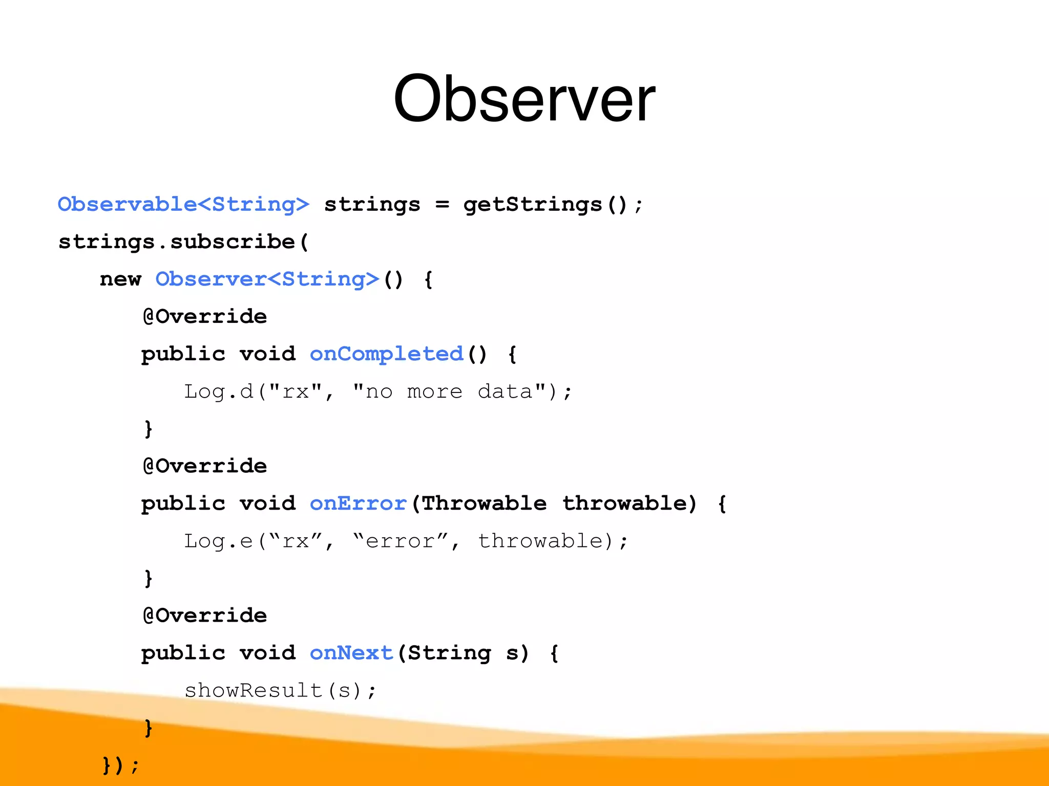 Observable<String> strings = getStrings(); 
strings.subscribe( 
new Observer<String>() { 
@Override 
public void onCompleted() { 
Log.d("rx", "no more data"); 
} 
@Override 
public void onError(Throwable throwable) { 
Log.e(“rx”, “error”, throwable); 
} 
@Override 
public void onNext(String s) { 
showResult(s); 
} 
}); 
Observer 
 