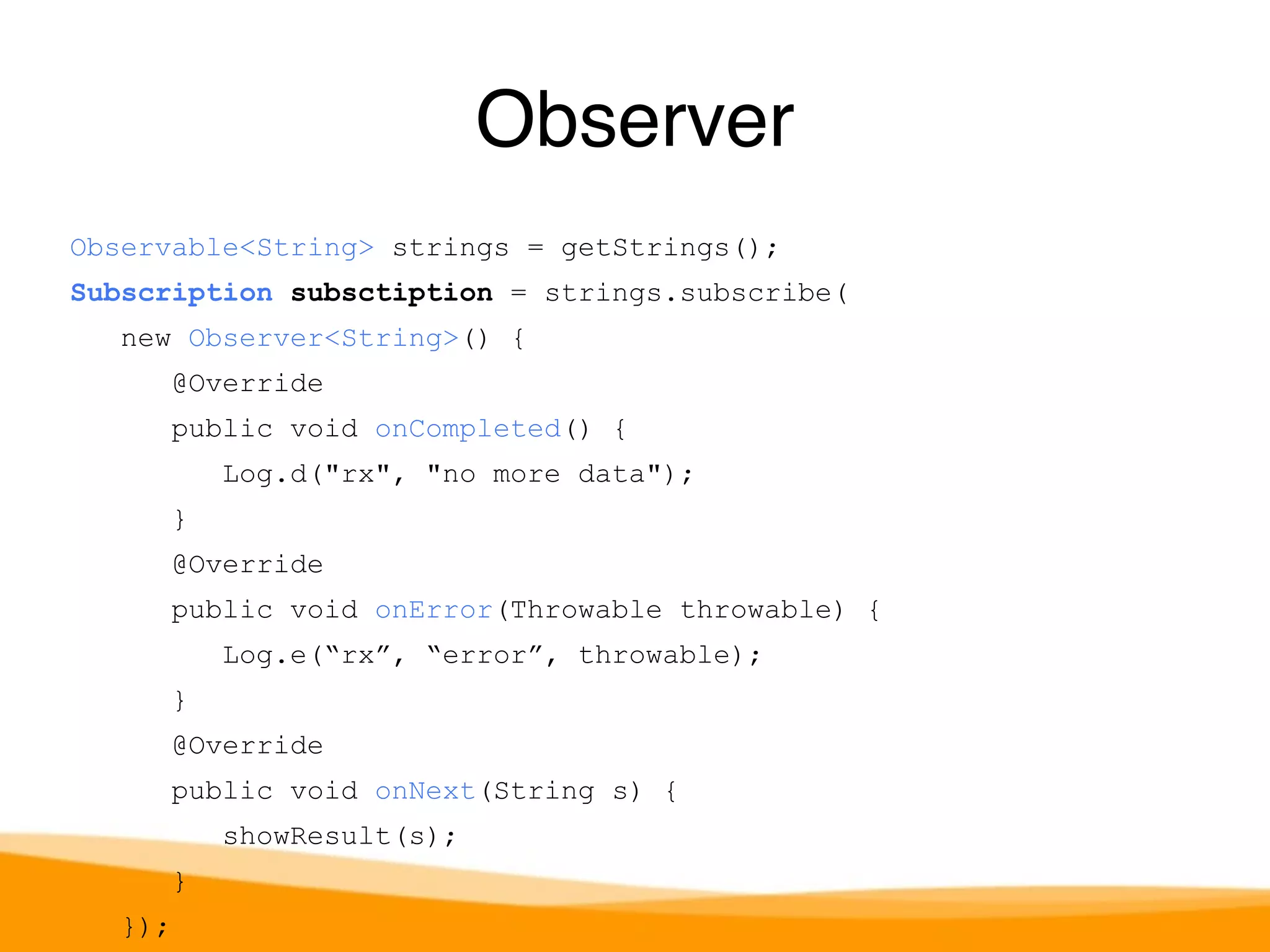 Observable<String> strings = getStrings(); 
Subscription subsctiption = strings.subscribe( 
new Observer<String>() { 
@Override 
public void onCompleted() { 
Log.d("rx", "no more data"); 
} 
@Override 
public void onError(Throwable throwable) { 
Log.e(“rx”, “error”, throwable); 
} 
@Override 
public void onNext(String s) { 
showResult(s); 
} 
}); 
Observer 
 