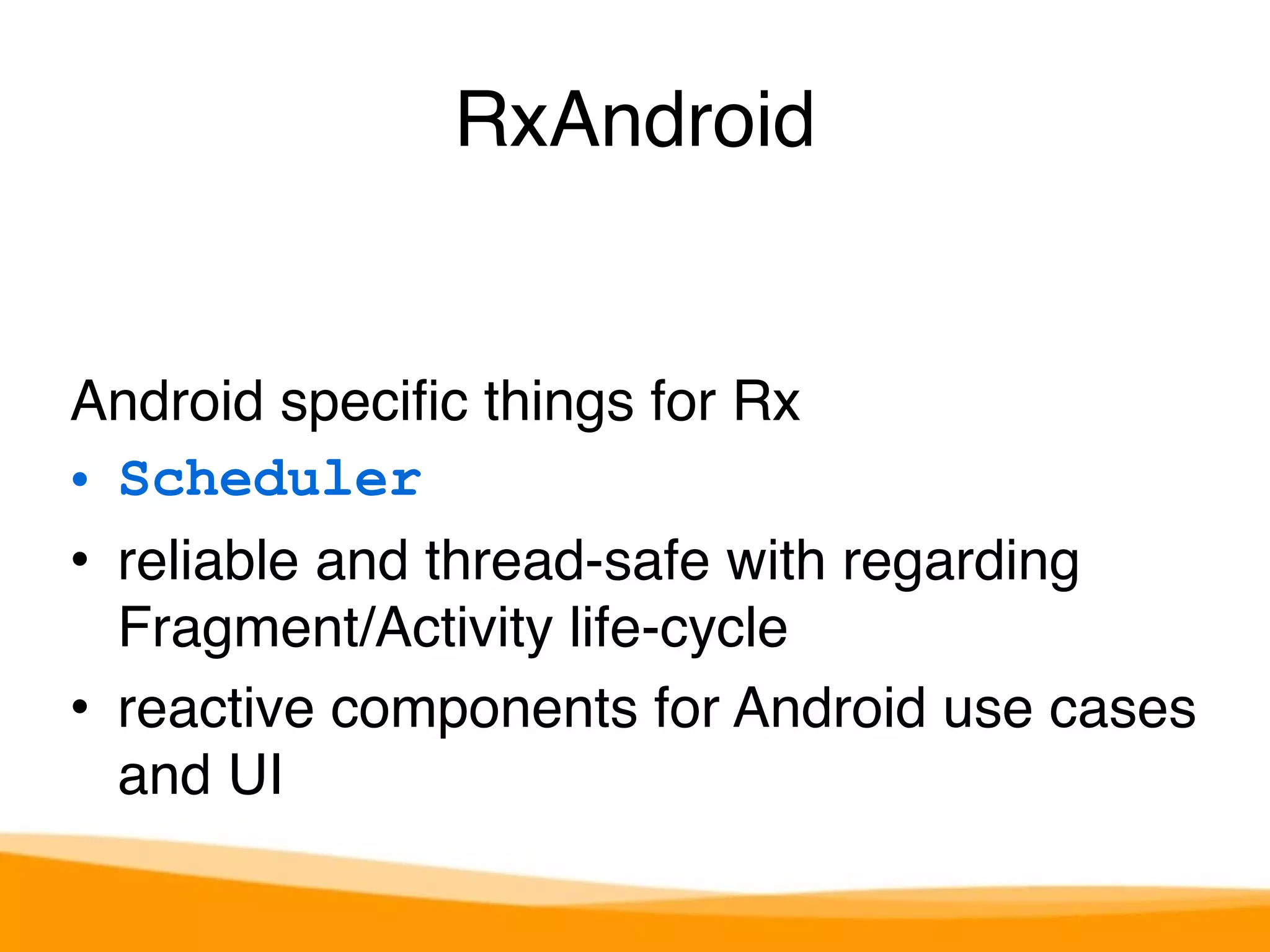 RxAndroid 
Android specific things for Rx 
• Scheduler 
• reliable and thread-safe with regarding 
Fragment/Activity life-cycle 
• reactive components for Android use cases 
and UI 
 