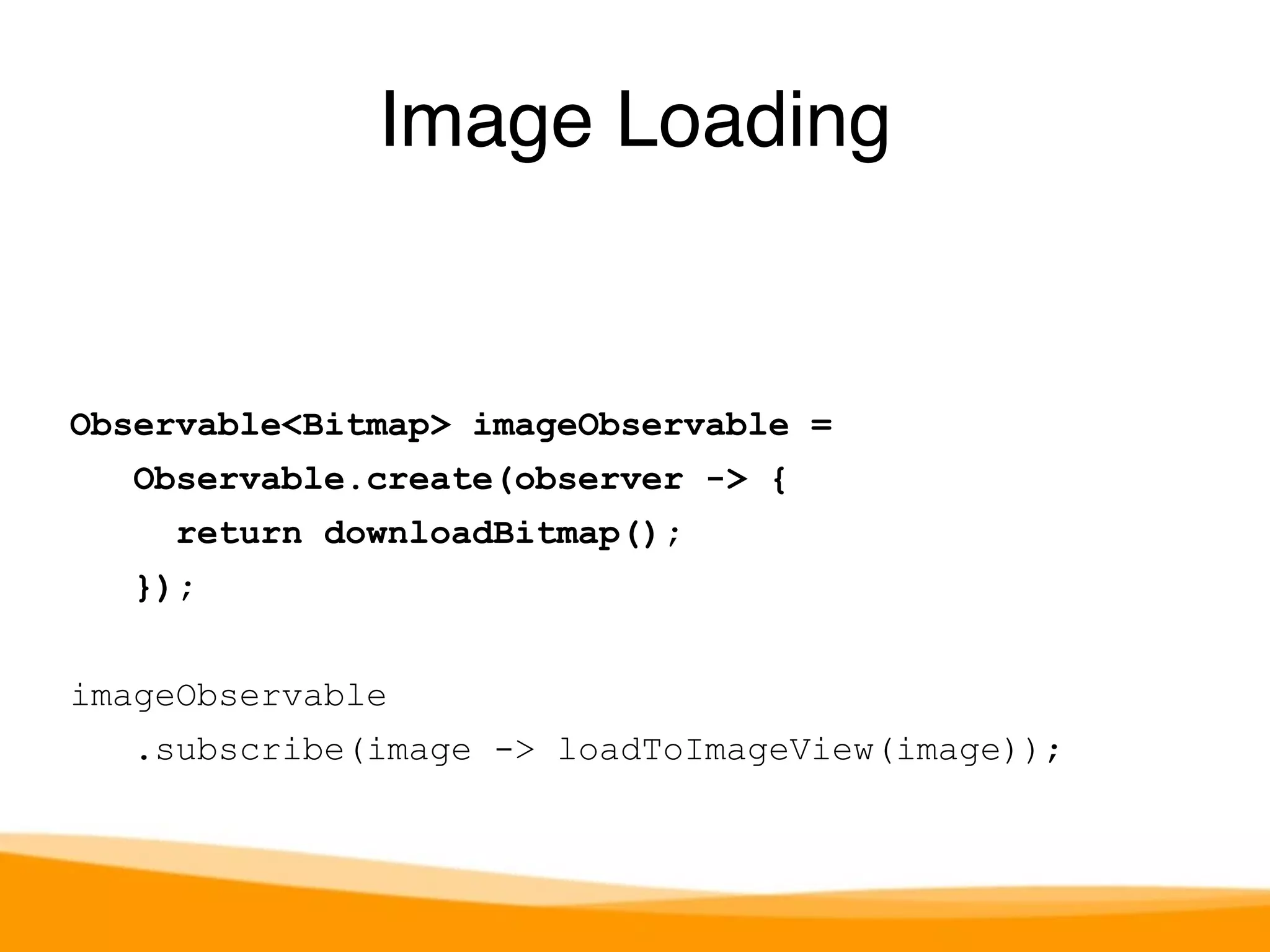 Image Loading 
Observable<Bitmap> imageObservable = 
Observable.create(observer -> { 
return downloadBitmap(); 
}); 
imageObservable 
.subscribe(image -> loadToImageView(image)); 
 