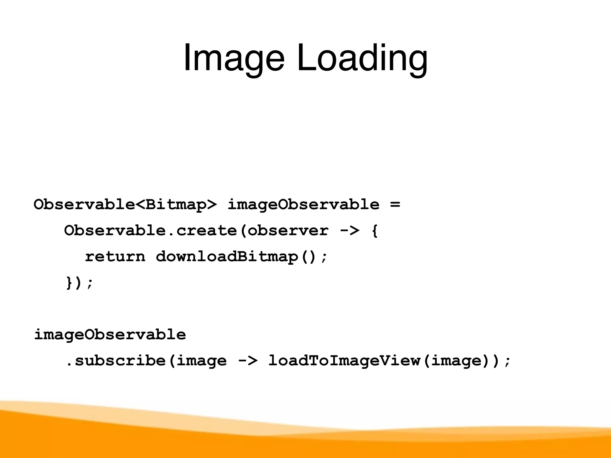 Image Loading 
Observable<Bitmap> imageObservable = 
Observable.create(observer -> { 
return downloadBitmap(); 
}); 
imageObservable 
.subscribe(image -> loadToImageView(image)); 
 