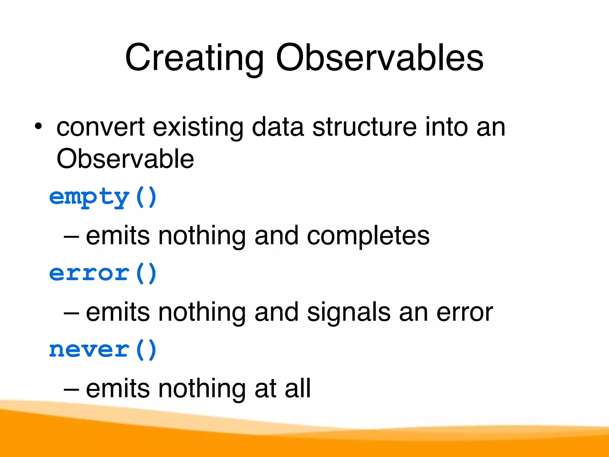 Creating Observables 
• convert existing data structure into an 
Observable 
empty() 
– emits nothing and completes 
error() 
– emits nothing and signals an error 
never() 
– emits nothing at all 
 