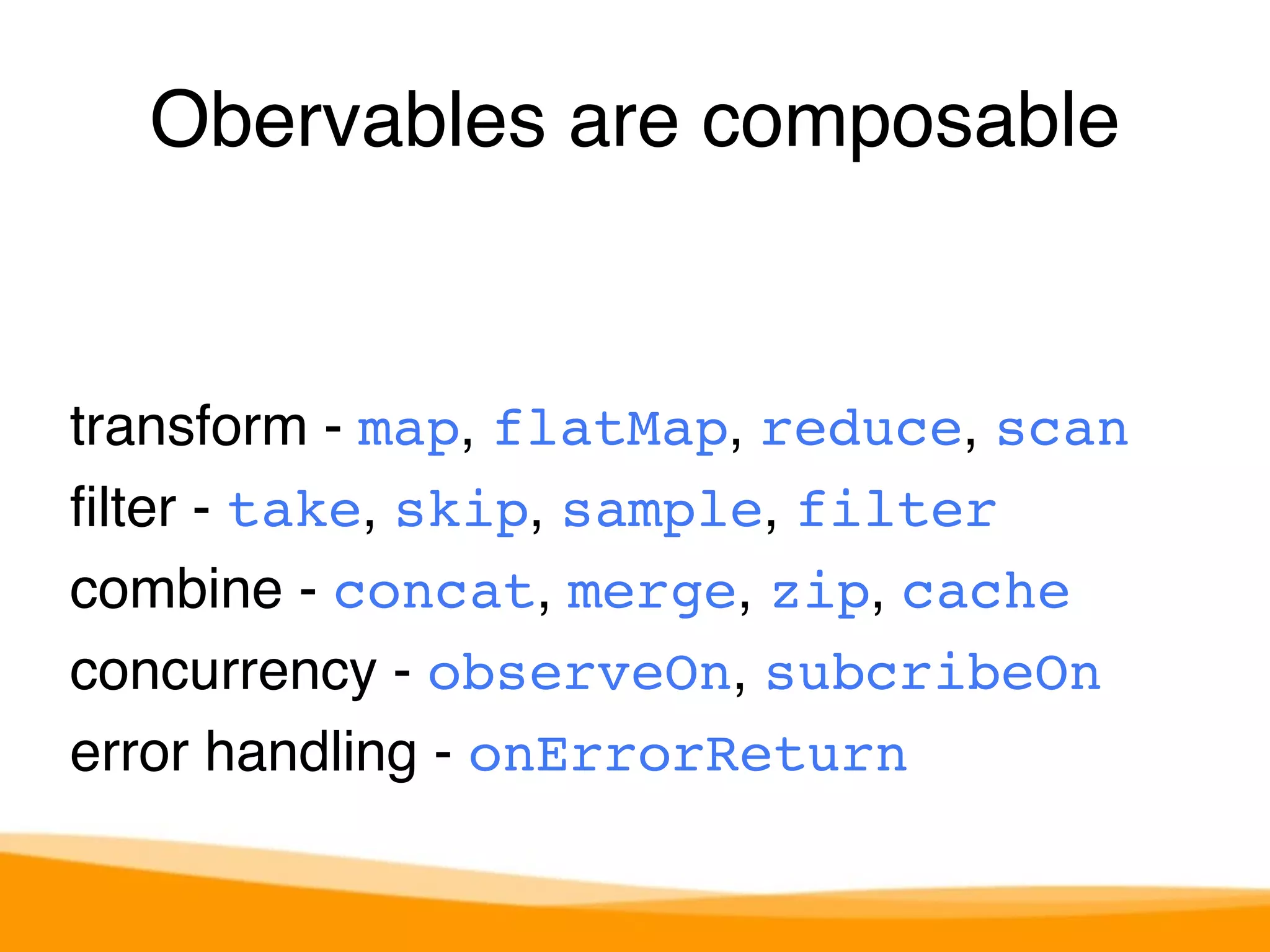 Obervables are composable 
transform - map, flatMap, reduce, scan 
filter - take, skip, sample, filter 
combine - concat, merge, zip, cache 
concurrency - observeOn, subcribeOn 
error handling - onErrorReturn 
 