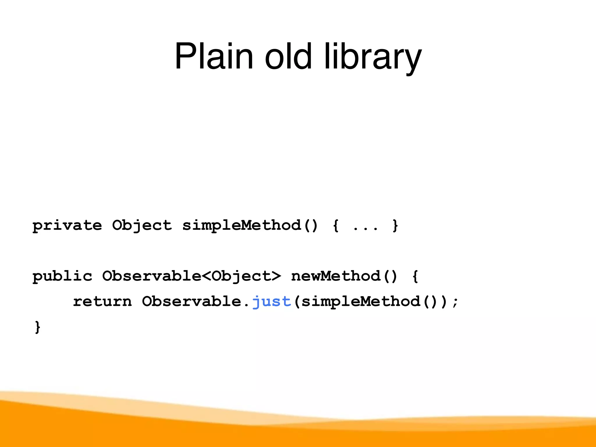 private Object simpleMethod() { ... } 
public Observable<Object> newMethod() { 
return Observable.just(simpleMethod()); 
} 
Plain old library 
 