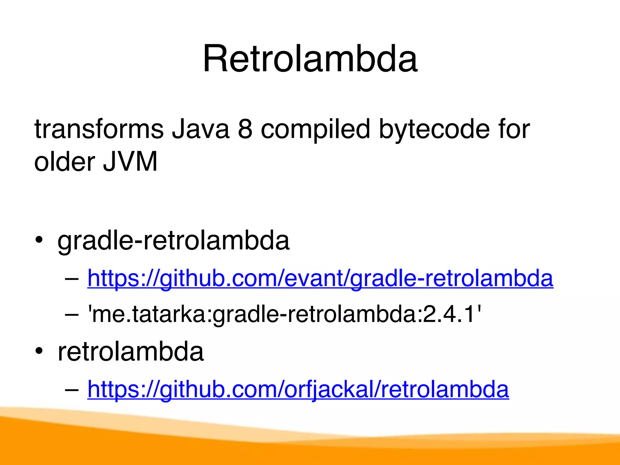 Retrolambda 
transforms Java 8 compiled bytecode for 
older JVM 
• gradle-retrolambda 
– https://github.com/evant/gradle-retrolambda 
– 'me.tatarka:gradle-retrolambda:2.4.1' 
• retrolambda 
– https://github.com/orfjackal/retrolambda 
 