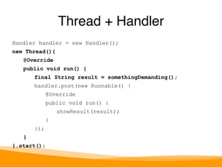 Handler handler = new Handler(); 
new Thread(){ 
@Override 
public void run() { 
final String result = somethingDemanding(); 
handler.post(new Runnable() { 
@Override 
public void run() { 
showResult(result); 
} 
}); 
} 
}.start(); 
Thread + Handler 
 