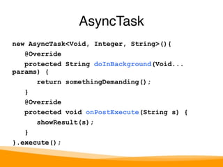 new AsyncTask<Void, Integer, String>(){ 
@Override 
protected String doInBackground(Void... 
params) { 
return somethingDemanding(); 
} 
@Override 
protected void onPostExecute(String s) { 
showResult(s); 
} 
}.execute(); 
AsyncTask 
 