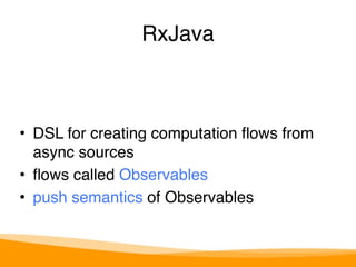 RxJava 
• DSL for creating computation flows from 
async sources 
• flows called Observables 
• push semantics of Observables 
 