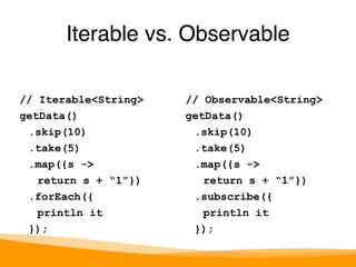 Iterable vs. Observable 
// Iterable<String> 
getData() 
.skip(10) 
.take(5) 
.map({s -> 
return s + “1”}) 
.forEach({ 
println it 
}); 
// Observable<String> 
getData() 
.skip(10) 
.take(5) 
.map({s -> 
return s + “1”}) 
.subscribe({ 
println it 
}); 
 