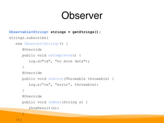 Observable<String> strings = getStrings(); 
strings.subscribe( 
new Observer<String>() { 
@Override 
public void onCompleted() { 
Log.d("rx", "no more data"); 
} 
@Override 
public void onError(Throwable throwable) { 
Log.e(“rx”, “error”, throwable); 
} 
@Override 
public void onNext(String s) { 
showResult(s); 
} 
}); 
Observer 
 