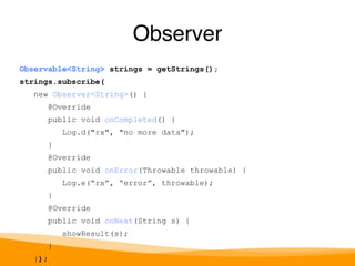 Observable<String> strings = getStrings(); 
strings.subscribe( 
new Observer<String>() { 
@Override 
public void onCompleted() { 
Log.d("rx", "no more data"); 
} 
@Override 
public void onError(Throwable throwable) { 
Log.e(“rx”, “error”, throwable); 
} 
@Override 
public void onNext(String s) { 
showResult(s); 
} 
}); 
Observer 
 