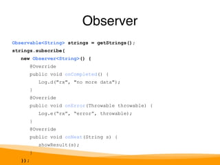 Observable<String> strings = getStrings(); 
strings.subscribe( 
new Observer<String>() { 
@Override 
public void onCompleted() { 
Log.d("rx", "no more data"); 
} 
@Override 
public void onError(Throwable throwable) { 
Log.e(“rx”, “error”, throwable); 
} 
@Override 
public void onNext(String s) { 
showResult(s); 
} 
}); 
Observer 
 