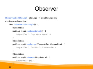 Observable<String> strings = getStrings(); 
strings.subscribe( 
new Observer<String>() { 
@Override 
public void onCompleted() { 
Log.d("rx", "no more data"); 
} 
@Override 
public void onError(Throwable throwable) { 
Log.e(“rx”, “error”, throwable); 
} 
@Override 
public void onNext(String s) { 
showResult(s); 
} 
}); 
Observer 
 