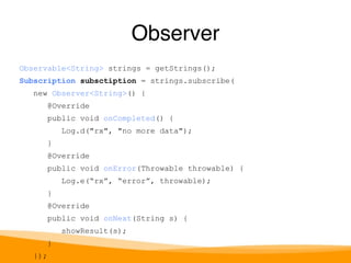 Observable<String> strings = getStrings(); 
Subscription subsctiption = strings.subscribe( 
new Observer<String>() { 
@Override 
public void onCompleted() { 
Log.d("rx", "no more data"); 
} 
@Override 
public void onError(Throwable throwable) { 
Log.e(“rx”, “error”, throwable); 
} 
@Override 
public void onNext(String s) { 
showResult(s); 
} 
}); 
Observer 
 