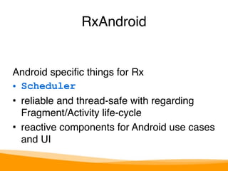 RxAndroid 
Android specific things for Rx 
• Scheduler 
• reliable and thread-safe with regarding 
Fragment/Activity life-cycle 
• reactive components for Android use cases 
and UI 
 