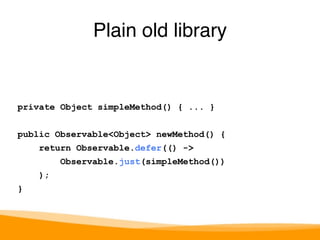 private Object simpleMethod() { ... } 
public Observable<Object> newMethod() { 
return Observable.defer(() -> 
Observable.just(simpleMethod()) 
); 
} 
Plain old library 
 