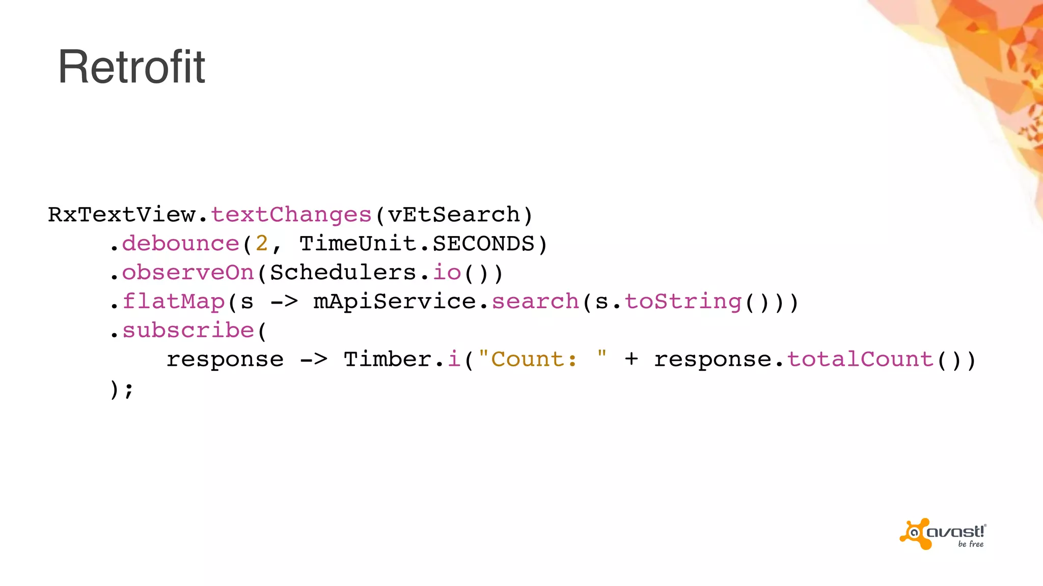 Retrofit
RxTextView.textChanges(vEtSearch)
.debounce(2, TimeUnit.SECONDS)
.observeOn(Schedulers.io())
.flatMap(s -> mApiService.search(s.toString()))
.subscribe(
response -> Timber.i("Count: " + response.totalCount())
);
 