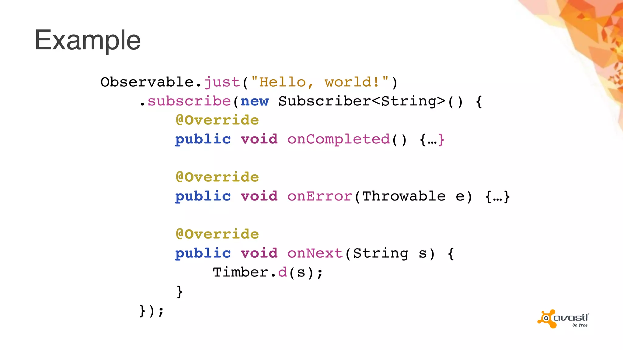 Example
Observable.just("Hello, world!")
.subscribe(new Subscriber<String>() {
@Override
public void onCompleted() {…}
@Override
public void onError(Throwable e) {…}
@Override
public void onNext(String s) {
Timber.d(s);
}
});
 