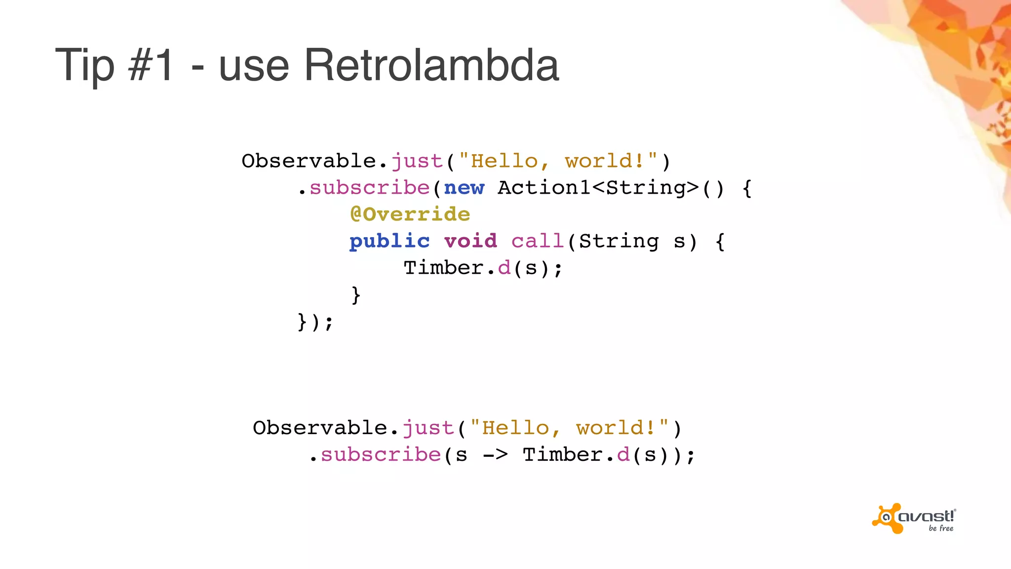Tip #1 - use Retrolambda
Observable.just("Hello, world!")
.subscribe(s -> Timber.d(s));
Observable.just("Hello, world!")
.subscribe(new Action1<String>() {
@Override
public void call(String s) {
Timber.d(s);
}
});
 