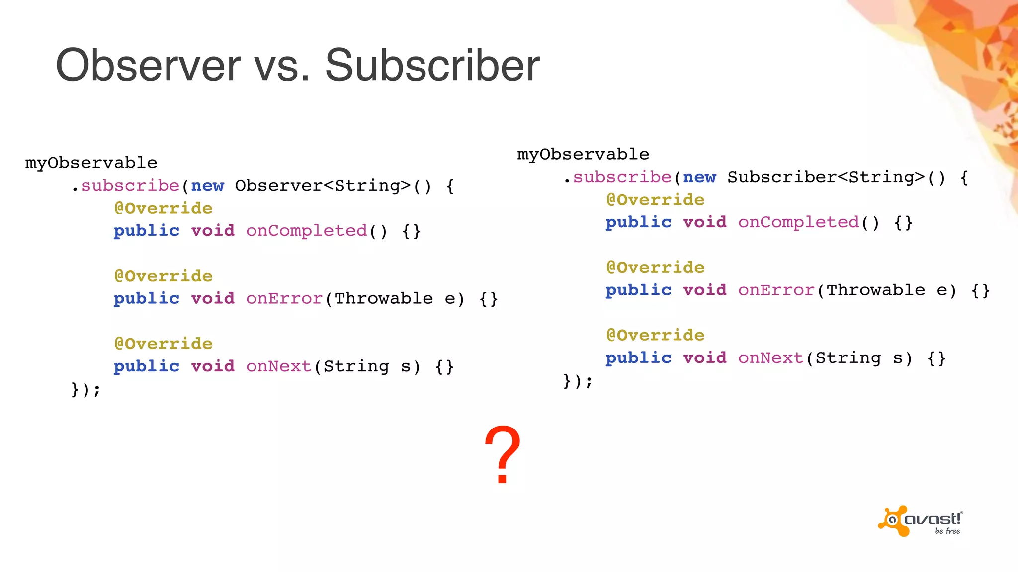 Observer vs. Subscriber
?
myObservable
.subscribe(new Observer<String>() {
@Override
public void onCompleted() {}
@Override
public void onError(Throwable e) {}
@Override
public void onNext(String s) {}
});
myObservable
.subscribe(new Subscriber<String>() {
@Override
public void onCompleted() {}
@Override
public void onError(Throwable e) {}
@Override
public void onNext(String s) {}
});
 