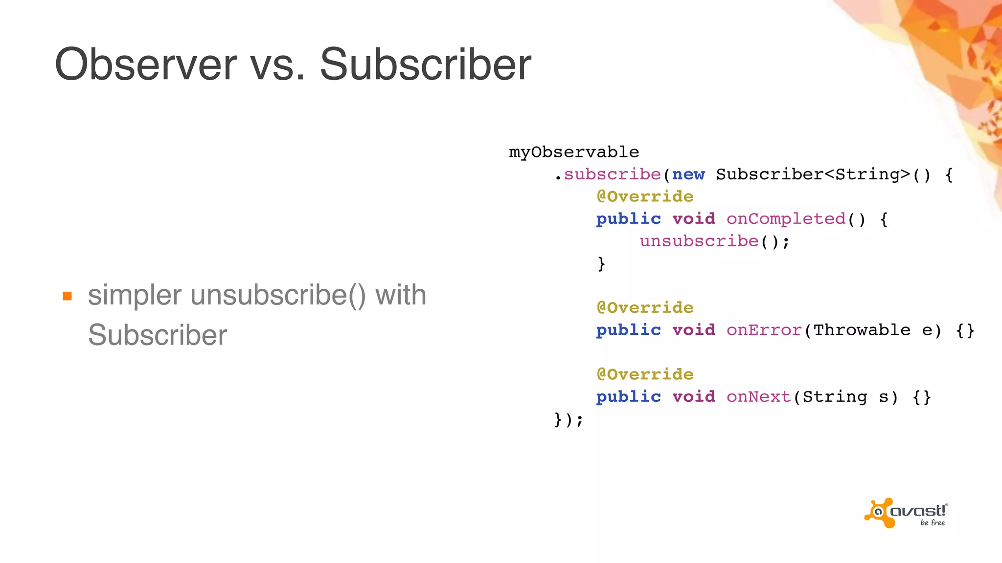 Observer vs. Subscriber
▪ simpler unsubscribe() with
Subscriber
myObservable
.subscribe(new Subscriber<String>() {
@Override
public void onCompleted() {
unsubscribe();
}
@Override
public void onError(Throwable e) {}
@Override
public void onNext(String s) {}
});
 