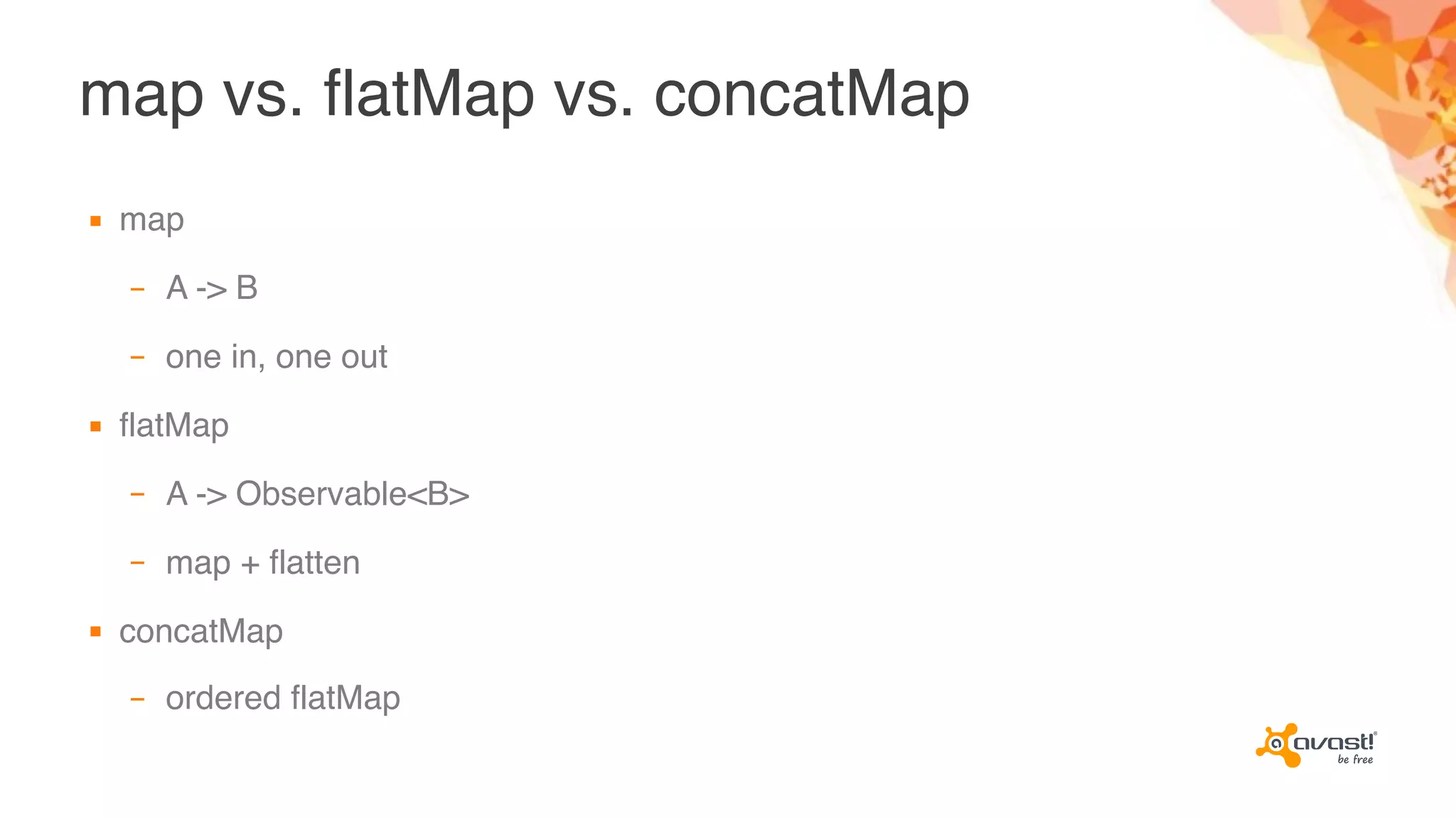 map vs. flatMap vs. concatMap
▪ map
– A -> B
– one in, one out
▪ flatMap
– A -> Observable<B>
– map + flatten
▪ concatMap
– ordered flatMap
 