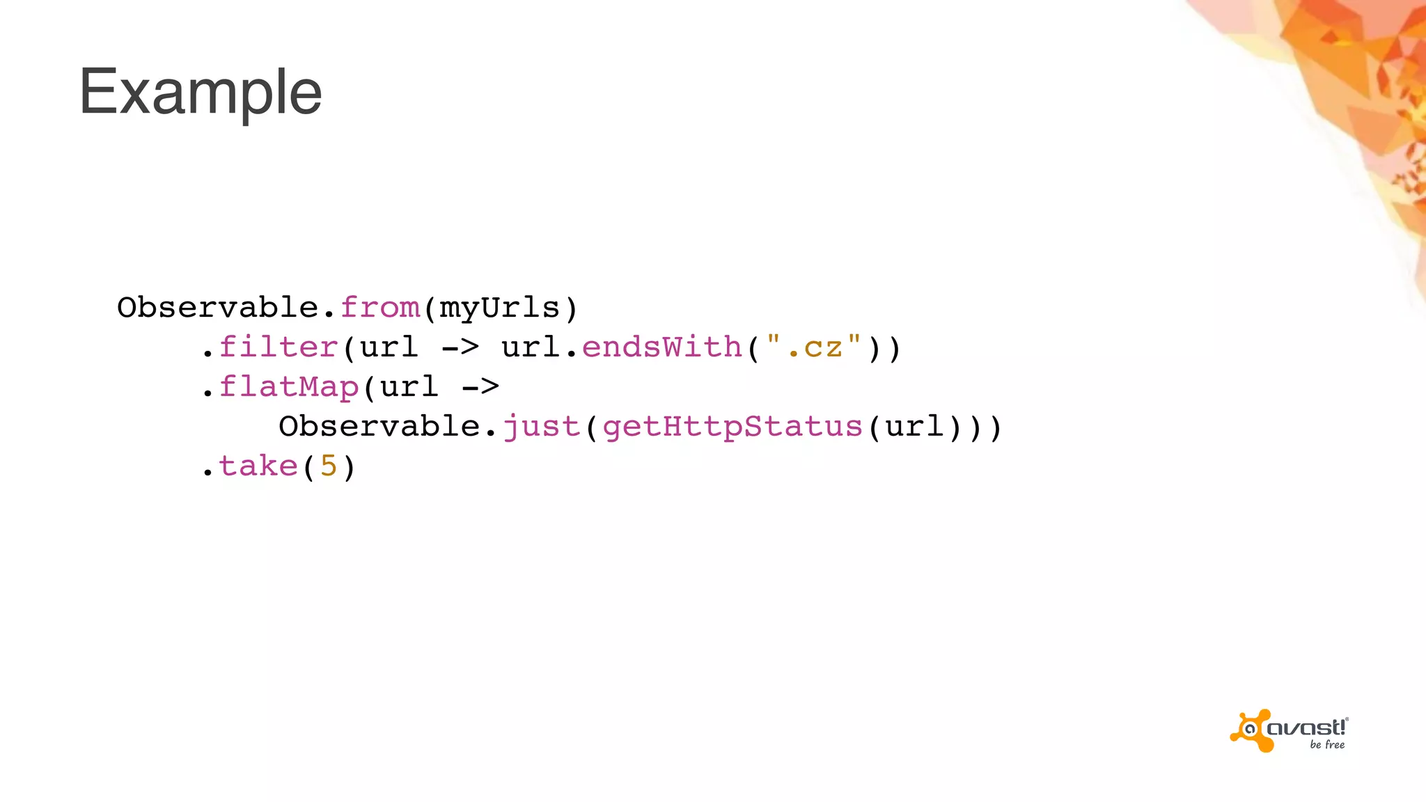 Example
Observable.from(myUrls)
.filter(url -> url.endsWith(".cz"))
.flatMap(url ->
Observable.just(getHttpStatus(url)))
.take(5)
 
